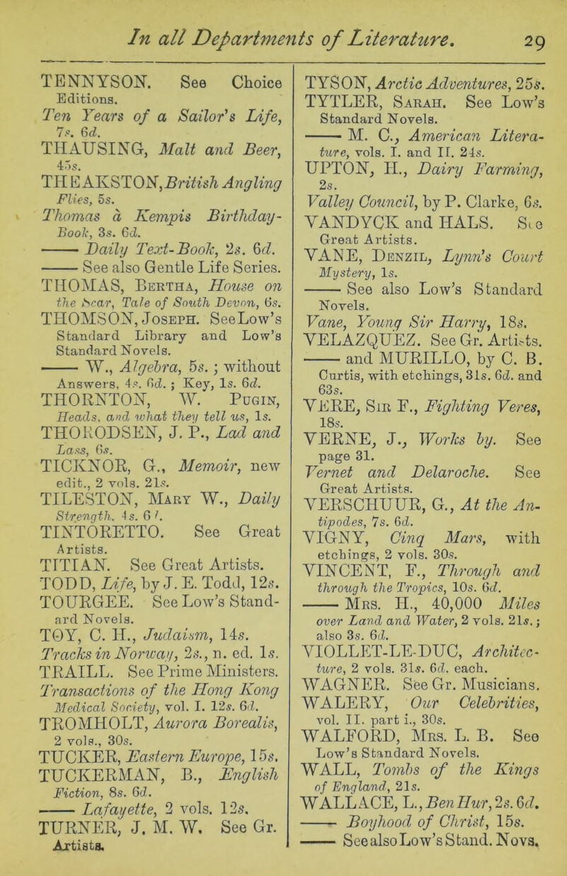 TENNYSON. See Choice Editions. Ten Years of a Sailor's Life, 7p. Gd. TIIAUSING, Malt and Beer, 4r)s. Til E AKST0N,5?’i7?‘sA Angling Flies, 5s. Thomas a Kempis Birtliday- Book, 3s. Gd. Daily Text-Book, 2.?, 6cZ. See also Gentle Life Scries. THOINIAS, Bertha, House on the t^car. Tale of South Devon, Gs. THOMSON, Joseph. SeeLow’s Standard Library and Low’s Standard Novels. W., Algebra, 5s.; without Answers, 4s. Gd. ; Key, Is. Gd. THORNTON, ^Y. Pugin, Heads, and what theii tell us, Is. THOKODSEN, J. P., Lad and Lass, 0.9. TICKNOR, G., Memoir, new edit., 2 vols. 21.«. TILESTON, Mary W., Daily Strength. As. G h TINTORETTO. See Great A I* ti sts TITIAN. See Great Artists. TODD, Life, by J. E. Todd, 12.s. TOURGE'E. See Low’s Stand- ard Novels. TOY, C. IL, Judaism, 14s. Tracks in Norway, 2s., n. ed. Is. TRAILL. See Prime Ministers. 'Transactions of the Hong Kong Medical Society, vol. I. 12s. Gd. TROMHOLT, Aurora Borealis, 2 vols., 30s. TUCKER, Eastern Europe, 15s. TUCKERMAN, B., English Fiction, 8s. Gd. ■ Lafayette, 2 vols. 12s. TURNER, J. M. W. See Gr. Artists. TYSON, Arctic Adventures, 25s. TYTLER, Sarah. See Low’s Standard Novels. M. C., American Litera- ture, vols. I. and II. 24s. UPTON, H., Dairy Farming, 2s. Valley Council, by P. Clarke, Gs. VAN'dYCK and HALS. Sc o Great Artists. VANE, Denzil, Lynn's Court Mystery, Is. See also Low’s Standard Novels, Vane, Young Sir Harry, 18s. VELAZQUEZ. See Gr. Artists. and MURILLO, by C. B. Curtis, with etchings, 31s. Gd. and 63s. VERE, Sir F., Fighting Veres, 18s. VERNE, J., Works by. See page 31. Vernet and Delaroche. See Great Artists. VERSCHUUR, G., At the An- tipodes, 7s. Gd. VIGNY, Cinq Mars, with etchings, 2 vols. 30.s. VINCENT, F., Through and through the Tropics, 10s. Gd. Mrs. II., 40,000 Miles over Land and Water, 2 vols. 21s.; also 3s. Gd. VIOLLET-LE-DUC, Architec- ture, 2 vols. 31s. Gd. each. WAGNER. See Gr. Musicians. WALERY, Our Celebrities, vol. II. part i., 30s. WALFORD, Mrs. L. B. See Low’s Standard Novels. WALL, Tombs of the Kings of England, 21s. WALLACE, L.,BenHur, 2s. Gd. Boyhood of Christ, 15s. See also Low’s Stand. Nova.