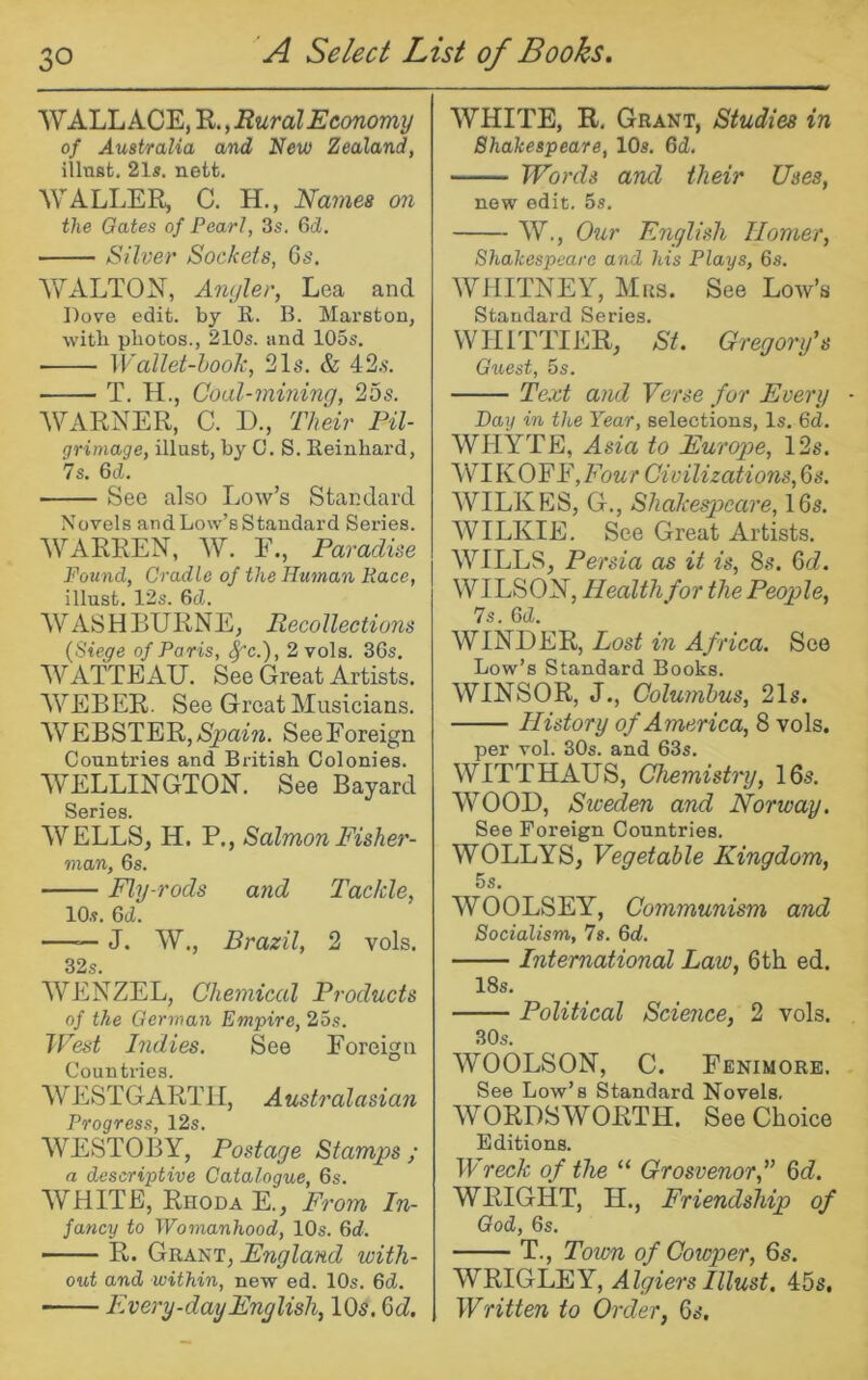 WALLACE, R., Rural Economy of Australia and New Zealand, illnst. 21a. nett. WALLER, C. H., Names on the Oates of Pearl, 3s. 6d. Silver Sockets, G;?. WxVLTON, Angler, Lea and Dove edit, by R. B. Marston, with photos., 210s. and 105s. Wallet-hook, 21s. & 42.s. T. H., Coal-mining, 25s. WARNER, C. D., Their Pil- grimage, illust, by C. S. Reinhard, Is. 6d. See also Low’s Standard Novels and Low’s Standard Series. WARREN, W. E., Paradise Found, Cradle of the Human Race, illust. 12s. 6d. WASHBURNE, Recollections (Siege of Paris, Jc.), 2 vols. 36s. WATTEAU. See Great Artists. WEBER. See Great Musicians. WEBSTER, See Foreign Countries and British Colonies. WELLINGTON. See Bayard S©riGS WELLS, H. P., Salmon Fisher- man, 6s. Fly-rods and Tackle, 10s. 6d. —— J. W., Brazil, 2 vols. 32s. WENZEL, Chemical Products of the German Empire, 25s. IVest Indies. See Foreign Countries. WESTGARTU, Australasian Progress, 12s. WESTOBY, Postage Stamps; a descriptive Catalogue, 6s. AVHITE, Rhoda E., From In- fancy to Womanhood, 10s. Qd. R. Grant, England with- out and within, new ed. 10s. 6d. Every-day English, IO5. Qd. WHITE, R, Grant, Studies in Shakespeare, 10s. 6d. Words and their Uses, new edit. 5s. W., Our English Homer, Shakespeare and his Plays, 6s. WHITNEY, Mrs. See Low’s Standard Series. WHITTIER, St. Gregorifs Guest, 5s. Text and Verse for Every Day in the Year, selections. Is. 6d. WHYTE, Asia to Europe, 12s. WU KOFF,Fo«r Civilizations, 6s. WILKES, G., Shakespeare, 16s. WILKIE. See Great Artists. WEILLS, Persia as it is, 8s. 6d. WILSON, Health for the People, 7s. 6(Z. WINDER, Lost in Africa. See Low’s Standard Books. WINSOR, J., Columbus, 21s. History of America, 8 vols. per vol. 30s. and 63s. WITTHAUS, Chemistry, 16s. WOOD, Sweden and Norway. See Foreign Countries. WOLLYS, Vegetable Kingdom, 5s. WOOLSEY, Communism and Socialism, 7s. 6d. International Law, 6th ed. 18s. Political Science, 2 vols. 80s. WOOLSON, C. Fenimore. See Low’s Standard Novels. WORDSWORTH. See Choice Editions. Wreck of the “ Grosvenor,’’ Qd. WRIGHT, H., Friendship of God, 6s. T., Toum of Gowper, 6s. NVIGIMY, Algiers Illust. 45s, Written to Order, 6s.