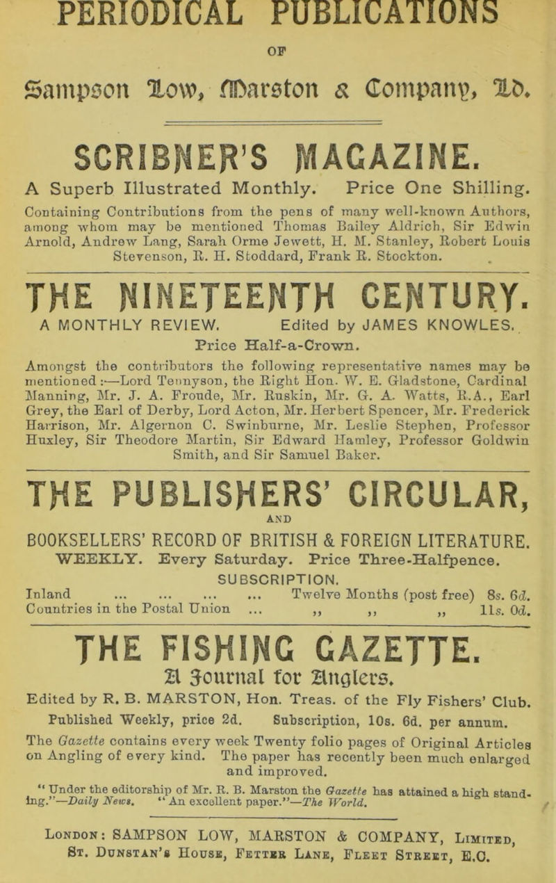 PERIODICAL PUBLICATIONS OP Sampson ‘How, fiDareton a Compan\>, XO* SCRIBNER’S MAGAZINE. A Superb Illustrated Monthly. Price One Shilling. Containing Contributions from the pens of many well-known Authors, among whom may be mentioned Thomas Bailey Aldrich, Sir Edwin Arnold, Andrew Lang, Sarah Orme Jewett, H. M. Stanley, Robert Louis Stevenson, R. H. Stoddard, Frank R. Stockton. THE NINETEENTH CENTURY. A MONTHLY REVIEW. Edited by JAMES KNOWLES. Price Half-a-Crown. Amongst the contributors the following representative names may be mentioned :•—Lord Tennyson, the Right Hon. W. B. Gladstone, Cardin,al Manning, Mr. J. A. Fronde, Mr. Rnskin, Mr. G. A. Watts, R.A., Earl Grey, the Earl of Derby, Lord Acton, Mr. Herbert Spencer, Mr. Frederick Harrison, Mr. Algernon C. Swinburne, Mr. Leslie Stephen, Professor Huxley, Sir Theodore Martin, Sir Edward Hamley, Professor Goldwin Smith, and Sir Samuel Baker. THE PUBLISHERS’ CIRCULAR, AND BOOKSELLERS’ RECORD OF BRITISH & FOREIGN LITERATURE. WEEKLY. Every Saturday. Price Three-Halfpence. SUBSCRIPTION. Inland Twelve Months (post free) 8s. 6d, Countries in the Postal Union ... ,, ,, ,, 11s. Od. THE FISHING GAZETTE. H journal for Hnolers. Edited by R. B. MARSTON, Hon. Treas. of the Fly Fishers’ Club. Published Weekly, price 2d. Subscription, 10s, 6d. per annum. The Gazette contains every week Twenty folio pages of Original Articles on Angling of every kind. The paper has recently been much enlarged and improved. “ Under the editorship of Mr. R. B. Marston the Gazette has attained a high stand- ing.”—Daily Newt. “ An excellent paper.”—The World. London: SAMPSON LOW, MARSTON & COMPANY, Limitbd, St. Dunstan’s Hodsk, Fbttkr Lanb, Fleet Street, E.O.