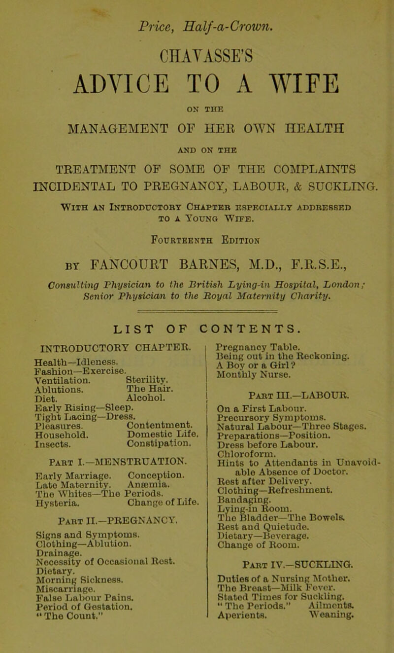 Price, Half-a-Crown. CHAYASSE’S ADVICE TO A WIFE ON THE MANAGEMENT OF HER OW7N HEALTH AND ON THE TREATMENT OP SOME OF THE COMPLAINTS INCIDENTAL TO PREGNANCY, LABOUR, & SUCKLING. With an Intboductory Chapter especially addressed to a Young Wipe. Fourteenth Edition by FANCOURT BARNES, M.D., F.R.S.E., Consulting Physician to the British Lying-in Hospital, London; Senior Physician to the Royal Maternity Charity. LIST OF CONTENTS. INTBODUCTORY CHAPTER. Health—Idleness. Fashion—Exercise. Ventilation. Sterility. Ablutions. The Hair. Diet. Alcohol. Early Rising—Sleep. Tight Lacing—Dress. Pleasures. Contentment. Household. Domestic Life. Insects. Constipation. Part I.—MENSTRUATION. Early Marriage. Conception. Late Maternity. Anaemia. The Whites—The Periods. Hysteria. Change of Life. Part II.-PREGNANCY. Signs and Symptoms. Clothing—Ablution. Drainage. Necessity of Occasional Rost. Dietary. Morning Sickness. Miscarriage. Falso Labour Pains. Period of Gestation. “ The Count.” Pregnancy Table. Being out in the Reckoning. A Boy or a Girl ? Monthly Nurse. Part HI.—LABOUR. On a First Labour. Precursory Symptoms. Natural Labour—Threo Stages. Preparations—Position. Dress before Labour. Chloroform. Hints to Attendants in Unavoid- able Absence of Doctor. Rest after Delivery. Clothing—Refreshment. Bandaging. Lying-in Room. The Bladder—The Bowels. Rest and Quietude. Dietary—Beverage. Change of Room. Part IV.-SUCKLING. Duties of a Nursing Mother. The Breast—Milk Fever. Stated Times for Suckling. “ The Periods.” Ailments. Aperients. Weaning.