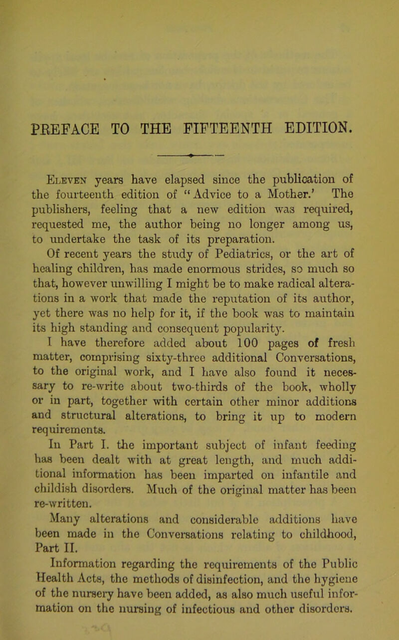 PBEFACE TO THE FIFTEENTH EDITION. Eleven years have elapsed since the publication of the fourteenth edition of “Advice to a Mother.’ The publishers, feeling that a new edition was required, requested me, the author being no longer among us, to undertake the task of its preparation. Of recent years the study of Pediatrics, or the art of healing children, has made enormous strides, so much so that, however unwilling I might be to make radical altera- tions in a work that made the reputation of its author, yet there was no help for it, if the book was to maintain its high standing and consequent popularity. I have therefore added about 100 pages of fresh matter, comprising sixty-three additional Conversations, to the original work, and I have also found it neces- sary to re-write about two-thirds of the book, wholly or in part, together with certain other minor additions and structural alterations, to bring it up to modern requirements. In Part I. the important subject of infant feeding has been dealt with at great length, and much addi- tional information has been imparted on infantile and childish disorders. Much of the original matter has been re-written. Many alterations and considerable additions have been made in the Conversations relating to childhood, Part II. Information regarding the requirements of the Public Health Acts, the methods of disinfection, and the hygiene of the nursery have been added, as also much useful infor- mation on the nursing of infectious and other disorders.