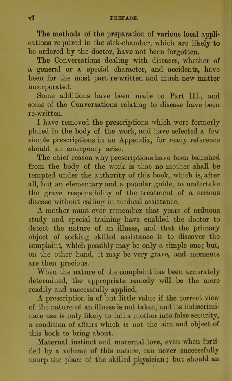The methods of the preparation of various local appli- cations required in tho sick-chamber, which are likely to be ordered by the doctor, have not been forgotten. The Conversations dealing with diseases, whether of a general or a special character, and accidents, have been for the most part re-written and much new matter incorporated. Some additions have been made to Part III., and some of the Conversations relating to disease have been re-written. I have removed the prescriptions which were formerly placed in the body of the work, and have selected a few simple prescriptions in an Appendix, for ready refereuce should an emergency arise. The chief reason why prescriptions have been banished from the body of the work is that no mother shall be tempted under the authority of this book, which is, after all, but an elementary and a popular guide, to undertake the grave responsibility of the treatment of a serious disease without calling in medical assistance. A mother must ever remember that years of arduous study and special training have enabled the doctor to detect the nature of an illness, and that the primary object of seeking skilled assistance is to discover the complaint, which possibly may be only a simple one; but, on the other hand, it may be very grave, and moments are then precious. When the nature of the complaint has been accurately determined, the appropriate remedy will be the more readily and successfully applied. A prescription is of but little value if the correct view of tho nature of an illness is not taken, and its indiscrimi- nate use is only likely to lull a mother into false security, a condition of affairs which is not the aim and object of this book to bring about. Maternal instinct and maternal love, even when forti- fied by a volume of this nature, can never successfully usurp the place of the skilled physician; but should an