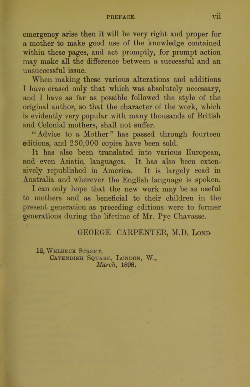 emergency arise then it will be very right and proper for a mother to make good use of the knowledge contained within these pages, and act promptly, for prompt action may make all the difference between a successful and an unsuccessful issue. When making these various alterations and additions 1 have erased only that which was absolutely necessary, and I have as far as possible followed the style of the original author, so that the character of the work, which is evidently very popular with many thousands of British and Colonial mothers, shall not suffer. “Advice to a Mother” has passed through fourteen editions, and 230,000 copies have been sold. It has also been translated into various European, and even Asiatic, languages. It has also been exten- sively republished in America. It is largely read in Australia and wherever the English language is spoken. I can only hope that the new work may be as useful to mothers and as beneficial to their children in the present generation as preceding editions were to former generations during the lifetime of Mr. Pye Chavasse. GEORGE CARPENTER, M.D. Loni> 12, Welbeck Street, Cavendish Square, London, W., March, 1898.