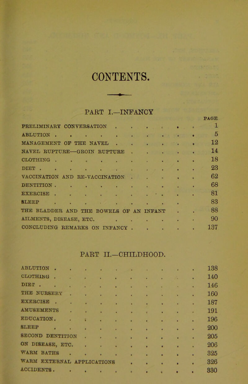 CONTENTS PART I.—INFANCY PAGE PRELIMINARY CONVERSATION . . . t . 1 ABLUTION 5 MANAGEMENT OP THE NAVEL 12 NAVEL RUPTURE—GROIN RUPTURE 11 CLOTHING 18 DIET 23 VACCINATION AND RE-VACCINATION ..... 62 DENTITION 68 EXERCISE • . 81 SLEEP 83 THE BLADDER AND THE BOWELS OF AN INFANT . . 88 AILMENTS, DISEASE, ETC. 90 CONCLUDING REMARKS ON INFANCY 137 PART II.—CHILDHOOD. ABLUTION 138 CLOTHING 140 DiEr 146 THE NURSERY 160 EXERCISE 187 AMUSEMENTS 191 EDUCATION. . , 196 BLEEP 200 SECOND DENTITION 205 ON DISEASE, ETC 206 WARM BATH8 325 WARM EXTERNAL APPLICATIONS 326 ACCIDENTS , . . 330