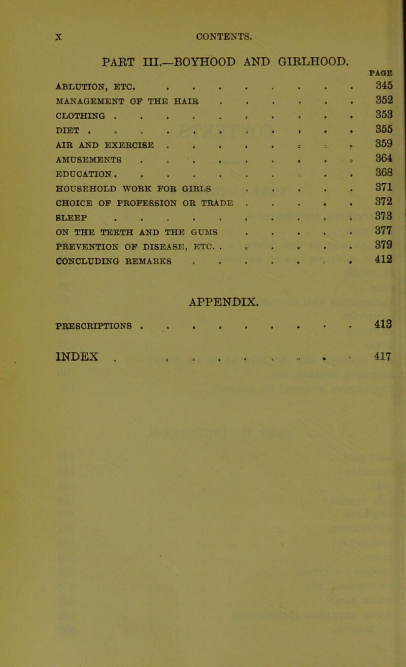 PART III.—BOYHOOD AND GIRLHOOD. ABLUTION, ETC. . PAGE 345 MANAGEMENT OP THE HAIH , 352 CLOTHING • . • 353 DIET . 9 . . . a 3 1 • 355 AIR AND EXERCISE . • 9 c • 359 AMUSEMENTS .... • . 0 364 EDUCATION 368 HOUSEHOLD WORK FOR GIRLS . 371 CHOICE OP PROFESSION OR TRADE . • 372 SLEEP ..... * . c 373 ON THE TEETH AND THE GUMS • . 377 PREVENTION OP DISEASE, ETC. . . • 379 CONCLUDING REMARKS • • 412 PRESCRIPTIONS . APPENDIX. • • • 413 INDEX . » 417