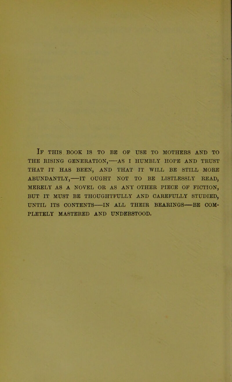 Ip this book is to be of use to mothers and to THE RISING GENERATION, AS I HUMBLY HOPE AND TRUST THAT IT HAS BEEN, AND THAT IT WILL BE STILL MORE ABUNDANTLY, IT OUGHT NOT TO BE LISTLESSLY READ, MERELY AS A NOVEL OR AS ANY OTHER PIECE OF FICTION, BUT IT MUST BE THOUGHTFULLY AND CAREFULLY STUDIED, UNTIL ITS CONTENTS IN ALL THEIR BEARINGS BE COM- PLETELY MASTERED AND UNDERSTOOD.