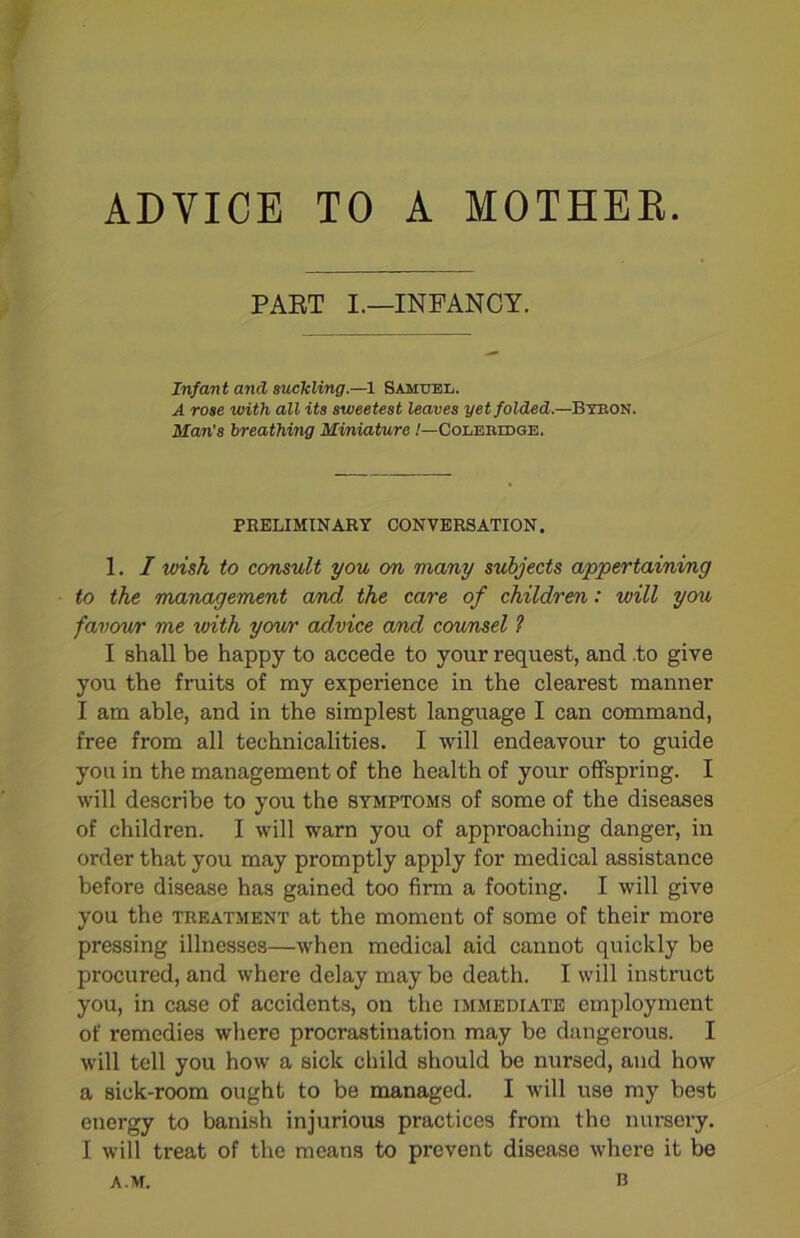 ADVICE TO A MOTHER. PART I.—INFANCY. Infant and suckling.—1 Samuel. A rose with all its sweetest leaves yet folded.—Byron. Man's breathing Miniature /—Coleridge. PRELIMINARY CONVERSATION. 1. I wish to consult you on many subjects appertaining to the management and the care of children: will you favour me with your advice and counsel ? I shall be happy to accede to your request, and .to give you the fruits of my experience in the clearest manner I am able, and in the simplest language I can command, free from all technicalities. I will endeavour to guide you in the management of the health of your offspring. I will describe to you the symptoms of some of the diseases of children. I will warn you of approaching danger, in order that you may promptly apply for medical assistance before disease has gained too firm a footing. I will give you the treatment at the moment of some of their more pressing illnesses—when medical aid cannot quickly be procured, and where delay may be death. I will instruct you, in case of accidents, on the immediate employment of remedies where procrastination may be dangerous. I will tell you how a sick child should be nursed, and how a sick-room ought to be managed. I will use my best energy to banish injurious practices from the nursery. I will treat of the means to prevent disease where it be A.M. b