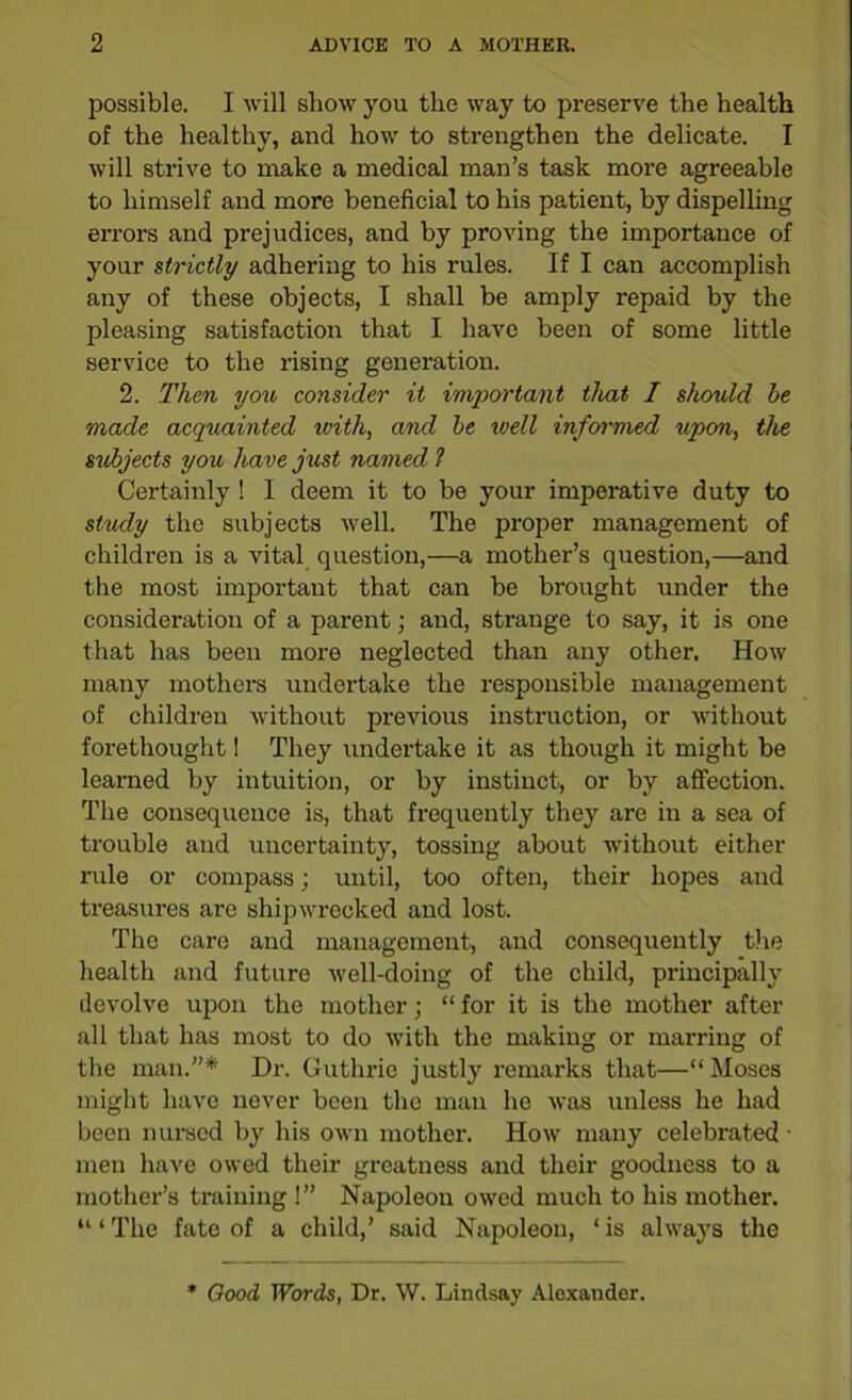 possible. I will show you the way to preserve the health of the healthy, and how to strengthen the delicate. I will strive to make a medical man’s task more agreeable to himself and more beneficial to his patient, by dispelling errors and prejudices, and by proving the importance of your strictly adhering to his rules. If I can accomplish any of these objects, I shall be amply repaid by the pleasing satisfaction that I have been of some little service to the rising generation. 2. Then you consider it important that I should be made acquainted with, and be well informed upon, the subjects you have just named ? Certainly ! I deem it to be your imperative duty to study the subjects well. The proper management of children is a vital question,—a mother’s question,—and the most important that can be brought under the consideration of a parent; and, strange to say, it is one that has been more neglected than any other. How many mothers undertake the responsible management of children without previous instruction, or without forethought! They undertake it as though it might be learned by intuition, or by instinct, or by affection. The consequence is, that frequently they are in a sea of trouble and uncertainty, tossing about without either rule or compass; until, too often, their hopes and treasures are shipwrecked and lost. The care and management, and consequently the health and future well-doing of the child, principally devolve upon the mother; “ for it is the mother after all that has most to do with the making or marring of the man.”* Dr. Guthrie justly remarks that—“Moses might have never been the man he was unless he had been nursed by his own mother. How many celebrated • men have owed their greatness and their goodness to a mother’s training 1” Napoleon owed much to his mother. “ ‘ The fate of a child,’ said Napoleon, ‘ is always the * Good Words, Dr. W. Lindsay Alexander.