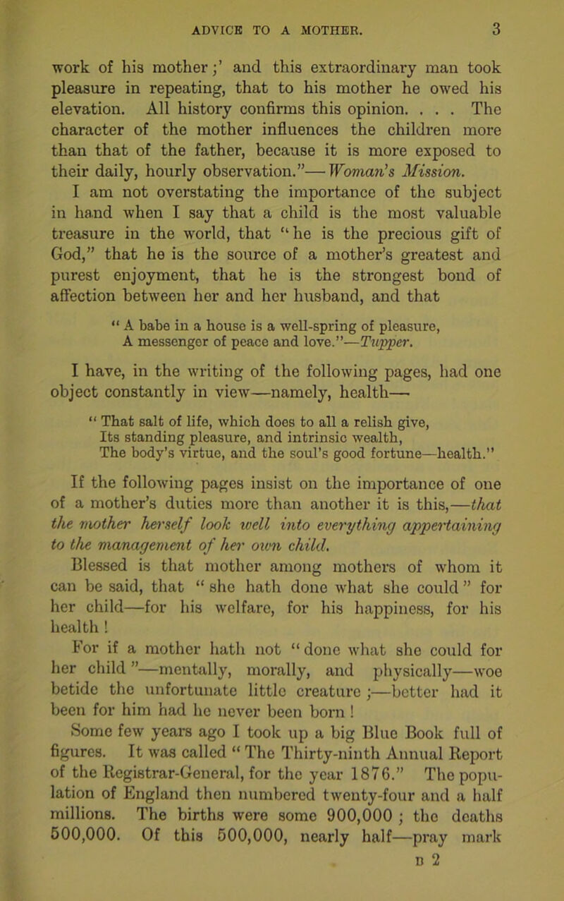 work of his mother;’ and this extraordinary man took pleasure in repeating, that to his mother he owed his elevation. All history confirms this opinion. . . . The character of the mother influences the children more than that of the father, because it is more exposed to their daily, hourly observation.”—Woman’s Mission. I am not overstating the importance of the subject in hand when I say that a child is the most valuable treasure in the world, that “he is the precious gift of God,” that he is the source of a mother’s greatest and purest enjoyment, that he is the strongest bond of affection between her and her husband, and that “ A babe in a house is a well-spring of pleasure, A messenger of peace and love.”—Tapper. I have, in the writing of the following pages, had one object constantly in view—namely, health— “ That salt of life, which does to all a relish give, Its standing pleasure, and intrinsic wealth, The body’s virtue, and the soul’s good fortune—health.” If the following pages insist on the importance of one of a mother’s duties more than another it is this,—that the mother herself look well into everything appertaining to the management of her own child. Blessed is that mother among mothers of whom it can be said, that “ she hath done what she could ” for her child—for his welfare, for his happiness, for his health! For if a mother hath not “ done what she could for her child ”—mentally, morally, and physically—woe betide the unfortunate little creature ;—better had it been for him had lie never been born ! Some few years ago I took up a big Blue Book full of figures. It was called “ The Thirty-ninth Annual Report of the Registrar-General, for the year 1876.” The popu- lation of England then numbered twenty-four and a half millions. The births were some 900,000 ; the deaths 500,000. Of this 500,000, nearly half—pray mark n 2