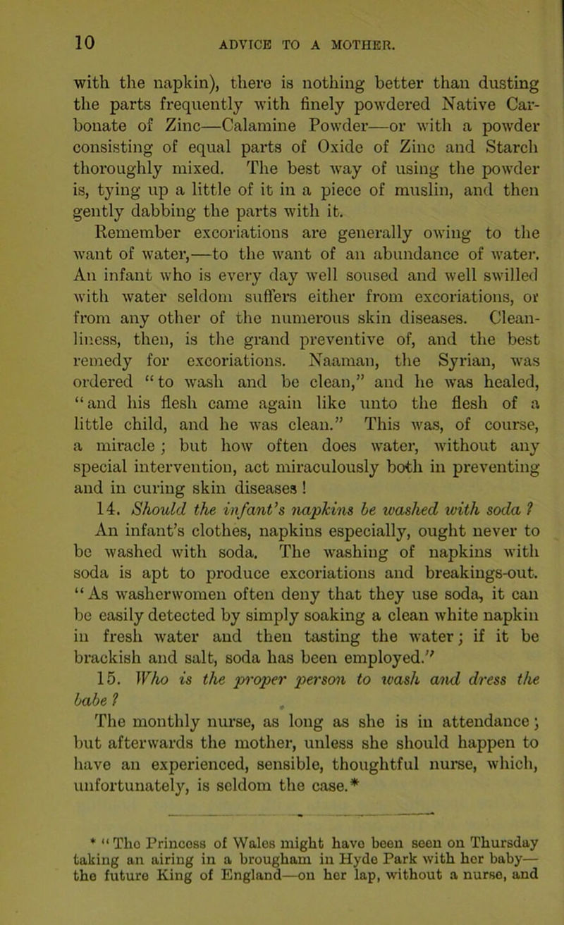 with the napkin), there is nothing better than dusting the parts frequently with finely powdered Native Car- bonate of Zinc—Calamine Powder—or with a powder consisting of equal parts of Oxide of Zinc and Starch thoroughly mixed. The best way of using the powder is, tying up a little of it in a piece of muslin, and then gently dabbing the parts with it. Remember excoriations are generally owing to the want of water,—to the want of an abundance of water. An infant who is every day well soused and well swilled with water seldom suffers either from excoriations, or from any other of the numerous skin diseases. Clean- liness, then, is the grand preventive of, and the best remedy for excoriations. Naaman, the Syrian, was ordered “ to wash and be clean,” and he was healed, “and his flesh came again like unto the flesh of a little child, and he was clean.” This was, of course, a miracle; but how often does water, without any special intervention, act miraculously both in preventing and in curing skin diseases ! 14. Should the infant’s napkins be washed ivith soda 1 An infant’s clothes, napkins especially, ought never to be washed with soda. The washing of napkins with soda is apt to produce excoriations and breakings-out. “ As washerwomen often deny that they use soda, it can be easily detected by simply soaking a clean white napkin in fresh water and then tasting the water; if it be brackish and salt, soda has been employed. 15. Who is the proper person to ivash and dress the babe l The monthly nurse, as long as she is in attendance; but afterwards the mother, unless she should happen to have an experienced, sensible, thoughtful nurse, which, unfortunately, is seldom the case.*' * “ Tho Princess of Wales might havo been seen on Thursday taking an airing in a brougham in Hyde Park with her baby— tho future King of England—on her lap, without a nurse, and
