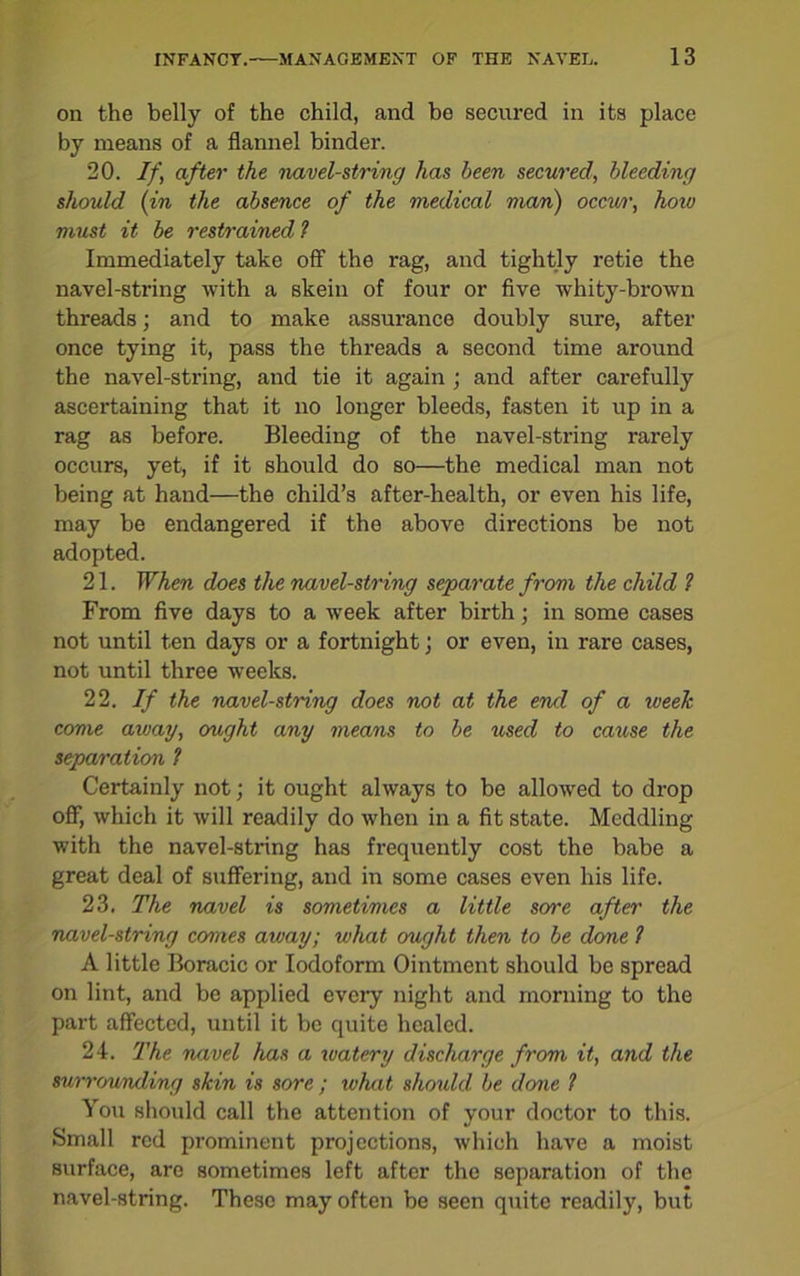 on the belly of the child, and be secured in its place by means of a flannel binder. 20. If, after the navel-string has been secured, bleeding should (in the absence of the medical man) occw, how must it be restrained ? Immediately take off1 the rag, and tightly retie the navel-string with a skein of four or five whity-brown threads; and to make assurance doubly sure, after once tying it, pass the threads a second time around the navel-string, and tie it again ; and after carefully ascertaining that it no longer bleeds, fasten it up in a rag as before. Bleeding of the navel-string rarely occurs, yet, if it should do so—the medical man not being at hand—the child’s after-health, or even his life, may be endangered if the above directions be not adopted. 21. When does the navel-string separate from the child ? From five days to a week after birth; in some cases not until ten days or a fortnight; or even, in rare cases, not until three weeks. 22. If the navel-string does not at the end of a week come away, ought any means to be used to catose the separation 1 Certainly not; it ought always to be allowed to drop off, which it will readily do when in a fit state. Meddling with the navel-string has frequently cost the babe a great deal of suffering, and in some cases even his life. 23. The navel is sometimes a little sore after the navel-string comes away; what ought then to be done 1 A little Boracic or Iodoform Ointment should be spread on lint, and be applied every night and morning to the part affected, until it be quite healed. 24. The navel has a watery discharge from it, and the surrounding skin is sore ; what should be done 1 You should call the attention of your doctor to this. Small red prominent projections, which have a moist surface, are sometimes left after the separation of the navel-string. These may often be seen quite readily, but