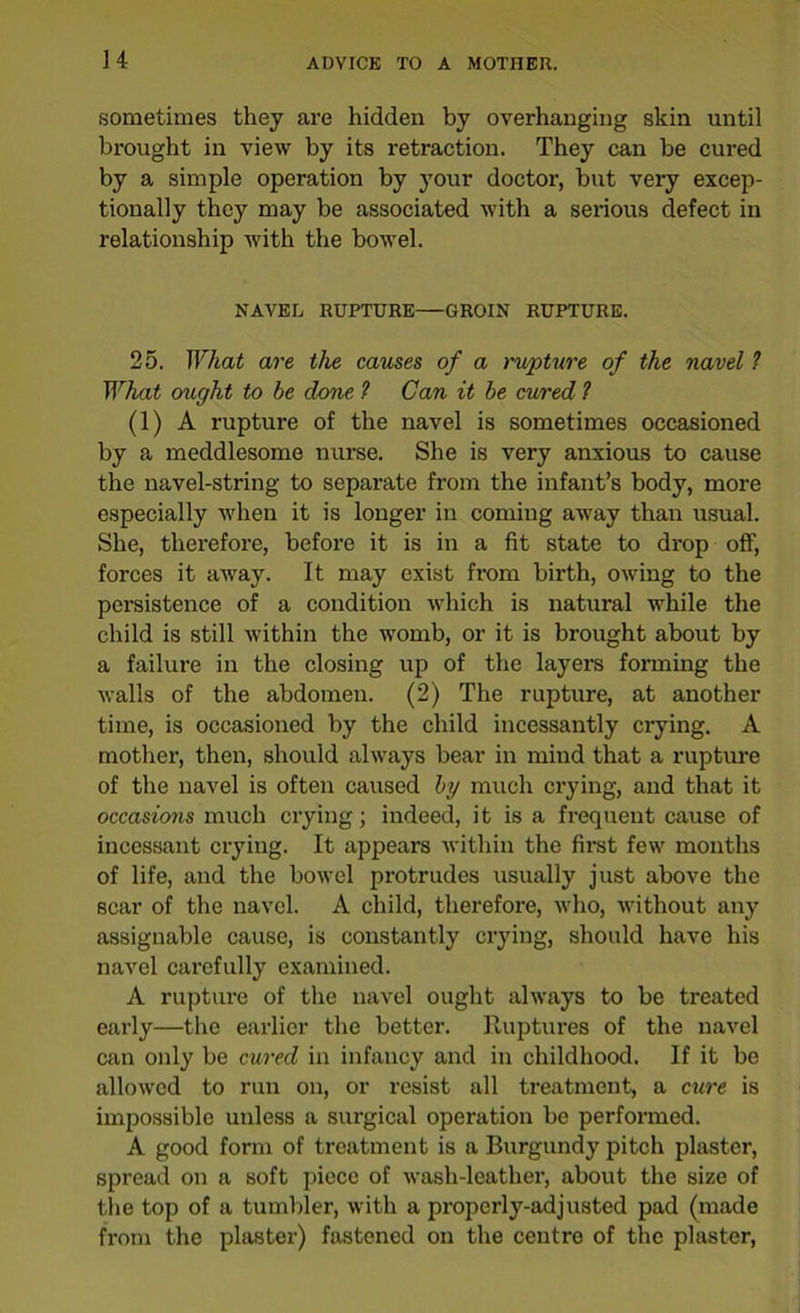 sometimes they are hidden by overhanging skin until brought in view by its retraction. They can be cured by a simple operation by your doctor, but very excep- tionally they may be associated with a serious defect in relationship with the bowel. NAVEL RUPTURE GROIN RUPTURE. 25. What are the causes of a rupture of the navel ? What ought to be done 1 Can it be cured ? (1) A rupture of the navel is sometimes occasioned by a meddlesome nurse. She is very anxious to cause the navel-string to separate from the infant’s body, more especially when it is longer in coming away than usual. She, therefore, before it is in a fit state to drop off, forces it away. It may exist from birth, owing to the persistence of a condition which is natural while the child is still within the womb, or it is brought about by a failure in the closing up of the layers forming the walls of the abdomen. (2) The rupture, at another time, is occasioned by the child incessantly crying. A mother, then, should always bear in mind that a rupture of the navel is often caused by much crying, and that it occasions much crying; indeed, it is a frequent cause of incessant crying. It appears within the first few months of life, and the bowel protrudes usually just above the scar of the navel. A child, therefore, who, without any assignable cause, is constantly crying, should have his navel carefully examined. A rupture of the navel ought always to be treated early—the earlier the better. Ruptures of the navel can only be cured in infancy and in childhood. If it be allowed to run on, or resist all treatment, a cure is impossible unless a surgical operation be performed. A good form of treatment is a Burgundy pitch plaster, spread on a soft piece of wash-leather, about the size of the top of a tumbler, with a properly-adjusted pad (made from the plaster) fastened on the centre of the plaster,