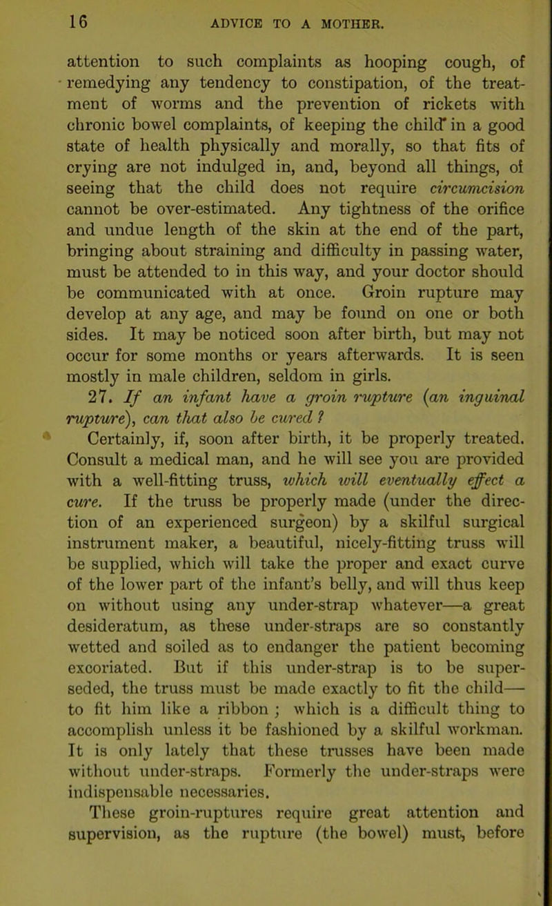 attention to such complaints as hooping cough, of remedying any tendency to constipation, of the treat- ment of worms and the prevention of rickets with chronic bowel complaints, of keeping the child* in a good state of health physically and morally, so that fits of crying are not indulged in, and, beyond all things, of seeing that the child does not require circumcision cannot be over-estimated. Any tightness of the orifice and undue length of the skin at the end of the part, bringing about straining and difficulty in passing water, must be attended to in this way, and your doctor should be communicated with at once. Groin rupture may develop at any age, and may be found on one or both sides. It may be noticed soon after birth, but may not occur for some months or years afterwards. It is seen mostly in male children, seldom in girls. 27. If an infant have a groin rupture {an inguinal rupture), can that also he cured 1 Certainly, if, soon after birth, it be properly treated. Consult a medical man, and he will see you are provided with a well-fitting truss, which ivill eventually effect a cure. If the truss be properly made (under the direc- tion of an experienced surgeon) by a skilful surgical instrument maker, a beautiful, nicely-fitting truss will be supplied, which will take the proper and exact curve of the lower part of the infant’s belly, and will thus keep on without using any under-strap whatever—a great desideratum, as these under-straps are so constantly wetted and soiled as to endanger the patient becoming excoriated. But if this under-strap is to be super- seded, the truss must be made exactly to fit the child—■ to fit him like a ribbon ; which is a difficult thing to accomplish unless it be fashioned by a skilful workman. It is only lately that these trusses have been made without under-straps. Formerly the under-straps were indispensable necessaries. These groin-ruptures require great attention and supervision, as the rupture (the bowel) must, before