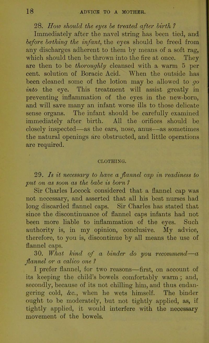 28. How should the eyes be treated after birth ? Immediately after the navel string has been tied, and before bathing the infant, the eyes should be freed from any discharges adherent to them by means of a soft rag, which should then be thrown into the fire at once. They are then to be thoroughly cleansed with a warm 5 per cent, solution of Boracic Acid. When the outside has been cleaned some of the lotion may be allowed to go into the eye. This treatment will assist greatly in preventing inflammation of the eyes in the new-born, and will save many an infant worse ills to those delicate sense organs. The infant should be carefully examined immediately after birth. All the orifices should be closely inspected—as the ears, nose, anus—as sometimes the natural openings are obstructed, and little operations are required. CLOTHING. 29. Is it necessary to have a flannel cap in readiness to jmt on as soon as the babe is barn ? Sir Charles Locock considered that a flannel cap was not necessary, and asserted that all his best nurses had long discarded flannel caps. Sir Charles has stated that since the discontinuance of flannel caps infants had not been more liable to inflammation of the eyes. Such authority is, in my opinion, conclusive. My advice, therefore, to you is, discontinue by all means the use of flannel caps. 30. What kind of a binder do you recommend—a flannel or a calico one 1 I prefer flannel, for two reasons—first, on account of its keeping the child’s bowels comfortably warm; and, secondly, because of its not chilling him, and thus endan- gering cold, Ac., when he wets himself. The binder ought to bo moderately, but not tightly applied, as, if tightly applied, it would interfere with the necessary movement of the bowels.