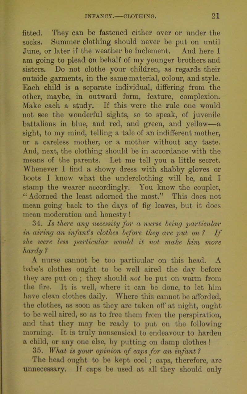 fitted. They can be fastened either over or under the socks. Summer clothing should never be put on until June, or later if the weather be inclement. And here I am going to plead on behalf of my younger brothers and sisters. Do not clothe your children, as regards their outside garments, in the same material, colour, and style. Each child is a separate individual, differing from the other, maybe, in outward form, feature, complexion. Make each a study. If this were the rule one would not see the wonderful sights, so to speak, of juvenile battalions in blue, and red, and green, and yellow—a sight, to my mind, telling a tale of an indifferent mother, or a careless mother, or a mother without any taste. And, next, the clothing should be in accordance with the means of the parents. Let me tell you a little secret. Whenever I find a showy dress with shabby gloves or boots I know what the underclothing will be, and I stamp the wearer accordingly. You know the couplet, “Adorned the least adorned the most.” This does not mean going back to the days of fig leaves, but it does mean moderation and honesty ! 34. Is there any necessity for a nurse being particular in airing an infant’s clothes before they are put on 1 If she were less particular would it not make him more hardy ? A nurse cannot be too particular on this head. A babe’s clothes ought to bo well aired the day before they are put on ; they should not be put on warm from the fire. It is well, where it can be done, to let him have clean clothes daily. Where this cannot be afforded, the clothes, as soon as they arc taken off at night, ought to be well aired, so as to free them from the perspiration, and that they may be ready to put on the following morning. It is truly nonsensical to endeavour to harden a child, or any one else, by putting on damp clothes ! 35. What is your opinion of caps for an infant l The head ought to be kept cool ; caps, therefore, are unnecessary. If caps be used at all they should only