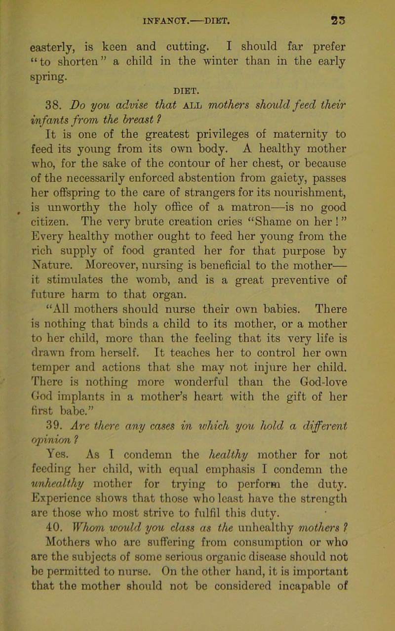 easterly, is keen and cutting. I should far prefer “ to shorten ” a child in the winter than in the early spring. DIET. 38. Do you advise that all mothers should, feed their infants from the breast 1 It is one of the greatest privileges of maternity to feed its young from its own body. A healthy mother who, for the sake of the contour of her chest, or because of the necessarily enforced abstention from gaiety, passes her offspring to the care of strangers for its nourishment, is unworthy the holy office of a matron—is no good citizen. The very brute creation cries “Shame on her ! ” Every healthy mother ought to feed her young from the rich supply of food granted her for that purpose by Nature. Moreover, nursing is beneficial to the mother— it stimulates the womb, and is a great preventive of future harm to that organ. “All mothers should nurse their own babies. There is nothing that binds a child to its mother, or a mother to her child, more than the feeling that its very life is drawn from herself. It teaches her to control her own temper and actions that she may not injure her child. There is nothing more wonderful than the God-love God implants in a mother’s heart with the gift of her first babe.” 39. Are there any cases in which you hold a different opinion 1 Yes. As I condemn the healthy mother for not feeding her child, with equal emphasis I condemn the unhealthy mother for trying to perform the duty. Experience shows that those who least have the strength are those who most strive to fulfil this duty. 40. Whom would you class as the unhealthy mothers ? Mothers who are suffering from consumption or who are the subjects of some serious organic disease should not be permitted to nurse. On the other hand, it is important that the mother should not be considered incapable of