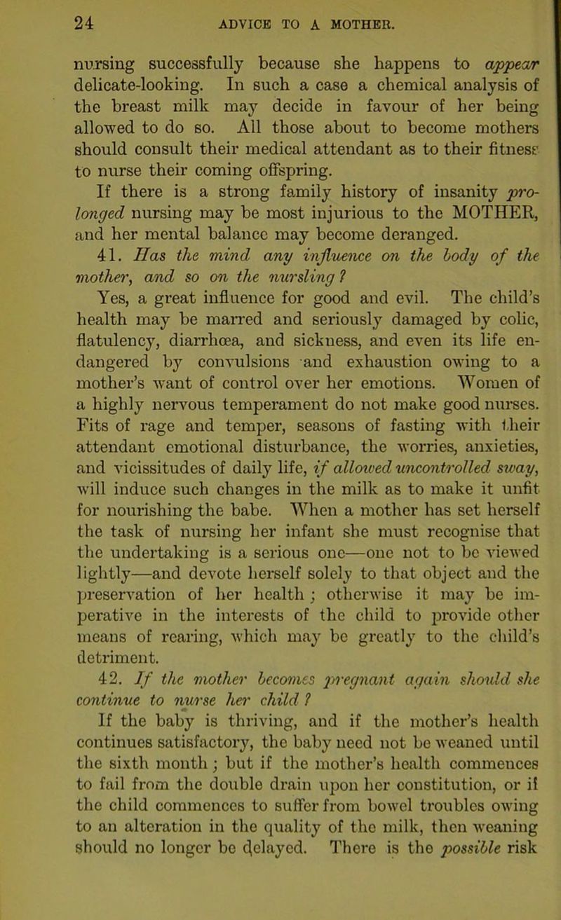 nursing successfully because she happens to appear delicate-looking. In such a case a chemical analysis of the breast milk may decide in favour of her being allowed to do so. All those about to become mothers should consult their medical attendant as to their fitness to nurse their coming offspring. If there is a strong family history of insanity p>ro- longed nursing may be most injurious to the MOTHER, and her mental balance may become deranged. 41. Has the mind any influence on the body of the mother, and so on the nursling ? Yes, a great influence for good and evil. The child’s health may be marred and seriously damaged by colic, flatulency, diarrhoea, and sickuess, and even its life en- dangered by convulsions and exhaustion owing to a mother’s want of control over her emotions. Women of a highly nervous temperament do not make good nurses. Fits of rage and temper, seasons of fasting with their attendant emotional disturbance, the worries, anxieties, and vicissitudes of daily life, if allowed uncontrolled sway, will induce such changes in the milk as to make it unfit for nourishing the babe. When a mother has set herself the task of nursing her infant she must recognise that the undertaking is a serious one—one not to be viewed lightly—and devote herself solely to that object and the preservation of her health; otherwise it may be im- perative in the interests of the child to provide other means of rearing, which may be greatly to the child’s detriment. 42. If the mother becomes pregnant again should she continue to nurse her child ? If the baby is thriving, and if the mother’s health continues satisfactory, the baby need not be weaned until the sixth month; but if the mother’s health commences to fail from the double drain upon her constitution, or ii the child commences to suffer from bowel troubles owing to an alteration in the quality of the milk, then weaning should no longer be delayed- There is the possible risk