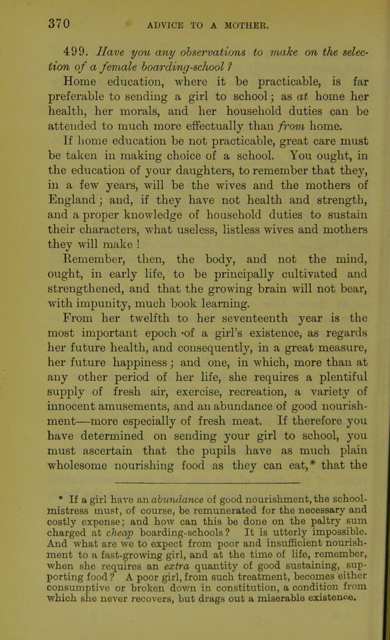 499. Have you any observations to make on the selec- tion of a female boarding-school ? Home education, where it be practicable, is far preferable to sending a girl to school; as at home her health, her morals, and her household duties can be attended to much more effectually than from home. If home education be not practicable, great care must be taken in making choice of a school. You ought, in the education of your daughters, to remember that they, in a few years, will be the wives and the mothers of England; and, if they have not health and strength, and a proper knowledge of household duties to sustain their characters, what useless, listless wives and mothers they will make ! Remember, then, the body, and not the mind, ought, in early life, to be principally cultivated and strengthened, and that the growing brain will not bear, with impunity, much book learning. From her twelfth to her seventeenth year is the most important epoch -of a girl’s existence, as regards her future health, and consequently, in a great measure, her future happiness; and one, in which, more than at any other period of her life, she requires a plentiful supply of fresh air, exercise, recreation, a variety of innocent amusements, and an abundance of good nourish- ment—moi'e especially of fresh meat. If therefore you have determined on sending your girl to school, you must ascertain that the pupils have as much plain wholesome nourishing food as they can eat,* that the * If a girl have an abundance of good nourishment, the school- mistress must, of course, be remunerated for the necessary and costly expense; and how can this be done on the paltry sum charged at cheap boarding-schools? It is utterly impossible. And what are we to expect from poor and insufficient nourish- ment to a fast-growing girl, and at the time of life, remember, whon she requires an extra quantity of good sustaining, sup- porting food ? A poor girl, from such treatment, becomes either consumptive or broken down in constitution, a condition from which she never recovers, but drags out a miserable existence.