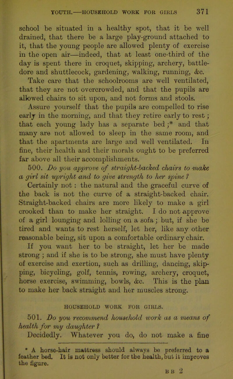 school be situated in a healthy spot, that it be well drained, that there be a large play-ground attached to it, that the young people are allowed plenty of exercise in the open air—indeed, that at least one-third of the day is spent there in croquet, skipping, archery, battle- dore and shuttlecock, gardening, walking, running, &c. Take care that the schoolrooms are well ventilated, that they are not overcrowded, and that the pupils are allowed chairs to sit upon, and not forms and stools. Assure yourself that the pupils are compelled to rise early in the morning, and that they retire early to rest; that each young lady has a separate bed ;* and that many are not allowed to sleep in the same room, and that the apartments are large and well ventilated. In fine, their health and their morals ought to be preferred far above all their accomplishments. 500. Do you approve of straight-backed chairs to 'make a girl sit upright and to give strength to hen' spine 1 Certainly not: the natural and the graceful curve of the back is not the curve of a straight-backed chair. Straight-backed chairs are more likely to make a girl crooked than to make her straight. I do not approve of a girl lounging and lolling on a sofa; but, if she be tired and wants to rest herself, let her, like any other reasonable being, sit upon a comfortable ordinary chair. If you want her to be straight, let her be made strong ; and if she is to be strong, she must have plenty of exercise and exertion, such as drilling, dancing, skip- ping, bicycling, golf, tennis, rowing, archery, croquet, horse exercise, swimming, bowls, &c. This is the plan to make her back straight and her muscles strong. HOUSEHOLD WORK FOR GIRLS. 501. Do you recommend household work as a means of health for my daughter 1 Decidedly. Whatever you do, do not make a fine * A horse-hair mattress should always be preferred to a feather bed. It is not only better for the health, but it improves the figure. bu 2