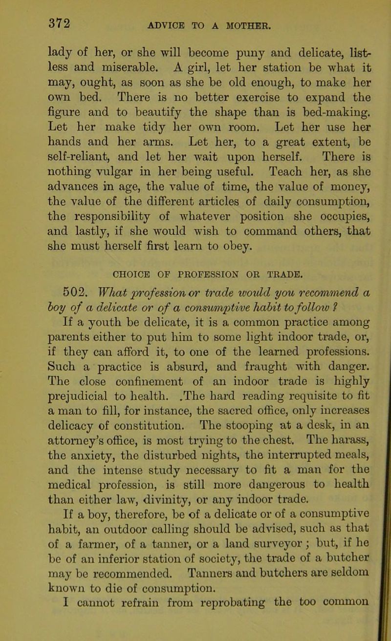 lady of her, or she will become puny and delicate, list- less and miserable. A girl, let her station be what it may, ought, as soon as she be old enough, to make her own bed. There is no better exercise to expand the figure and to beautify the shape than is bed-making. Let her make tidy her own room. Let her use her hands and her arms. Let her, to a great extent, be self-reliant, and let her wait upon herself. There is nothing vulgar in her being useful. Teach her, as she advances in age, the value of time, the value of money, the value of the different articles of daily consumption, the responsibility of whatever position she occupies, and lastly, if she would wish to command others, that she must herself first learn to obey. CHOICE OF PROFESSION OR TRADE. 502. What profession or trade would you recommend a hoy of a delicate or of a consumptive habit to follow ? If a youth be delicate, it is a common practice among parents either to put him to some light indoor trade, or, if they can afford it, to one of the learned professions. Such a practice is absurd, and fraught with danger. The close confinement of an indoor trade is highly prejudicial to health. .The hard reading requisite to fit a man to fill, for instance, the sacred office, only increases delicacy of constitution. The stooping at a desk, in an attorney’s office, is most trying to the chest. The harass, the anxiety, the disturbed nights, the interrupted meals, and the intense study necessary to fit a man for the medical profession, is still more dangerous to health than either law, divinity, or any indoor trade. If a boy, therefore, be of a delicate or of a consumptive habit, an outdoor calling should be advised, such as that of a farmer, of a tanner, or a land surveyor; but, if he be of an inferior station of society, the trade of a butcher may be recommended. Tanners and butchers are seldom known to die of consumption. I cannot refrain from reprobating the too common
