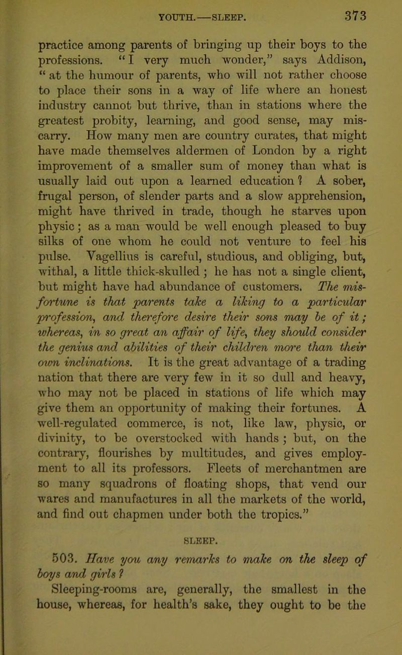 practice among parents of bringing up their boys to the professions. “ I very much wonder,” says Addison, “ at the humour of parents, who will not rather choose to place their sons in a way of life where an honest industry cannot but thrive, than in stations where the greatest probity, learning, and good sense, may mis- carry. How many men are country curates, that might have made themselves aldermen of London by a right improvement of a smaller sum of money than what is usually laid out upon a learned education 1 A sober, frugal person, of slender parts and a slow apprehension, might have thrived in trade, though he starves upon physic; as a man would be well enough pleased to buy silks of one whom he could not venture to feel his pulse. Vagellius is careful, studious, and obliging, but, withal, a little thick-skulled ; he has not a single client, but might have had abundance of customers. The mis- fortune is that parents take a liking to a particular profession, and therefore desire their sons may be of it; whereas, in so great an affair of life, they should consider the genms and abilities of their children more than their own inclinations. It is the great advantage of a trading nation that there are very few in it so dull and heavy, who may not be placed in stations of life which may give them an opportunity of making their fortunes. A well-regulated commerce, is not, like law, physic, or divinity, to be overstocked with hands ; but, on the contrary, flourishes by multitudes, and gives employ- ment to all its professors. Fleets of merchantmen are so many squadrons of floating shops, that vend our wares and manufactures in all the markets of the world, and find out chapmen under both the tropics.” SLEEP. 503. Have yon any remarks to make on the sleep of boys and girls l Sleeping-rooms are, generally, the smallest in the house, whereas, for health’s sake, they ought to be the