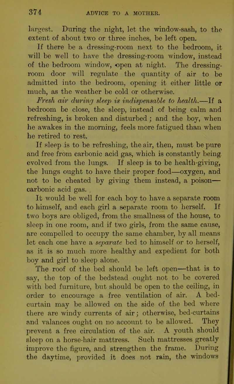 374- largest. During the night, let the window-sash, to the extent of about two or three inches, be left open. If there be a dressing-room next to the bedroom, it will be well to have the dressing-room window, instead of the bedroom window, open at night. The dressing- room door will regulate the quantity of air to be admitted into the bedroom, opening it either little or much, as the weather be cold or otherwise. Fresh air dwriny sleep is indispensable to health.—If a bedroom be close, the sleep, instead of being calm and refreshing, is broken and disturbed; and the boy, when he awakes in the morning, feels more fatigued than when he retired to rest. If sleep is to be refreshing, the air, then, must be pure and free from cax-bonic acid gas, which is constantly being evolved from the lungs. If sleep is to be health-giving, the lungs ought to have their proper food—oxygen, and not to be cheated by giving them instead, a poison— carbonic acid gas. It would be well for each boy to have a separate room to himself, and each girl a separate room to herself. If two boys are obliged, from the smallness of the house, to sleep in one room, and if two girls, from the same cause, are compelled to occupy the same chamber, by all means let each one have a separate bed to himself or to herself, as it is so much more healthy and expedient for both boy and girl to sleep alone. The roof of the bed should be left open—that is to say, the top of the bedstead ought not to be covered with bed furniture, but should be open to the ceiling, in order to encourage a free ventilation of air. A bed- curtain may be allowed on the side of the bed where there are windy currents of air; otherwise, bed-curtains and valances ought on no account to be allowed. They prevent a free circulation of the air. A youth should sleep on a horse-hair mattress. Such mattresses greatly improve the figure, and strengthen the frame. During the daytime, provided it does not rain, the windows