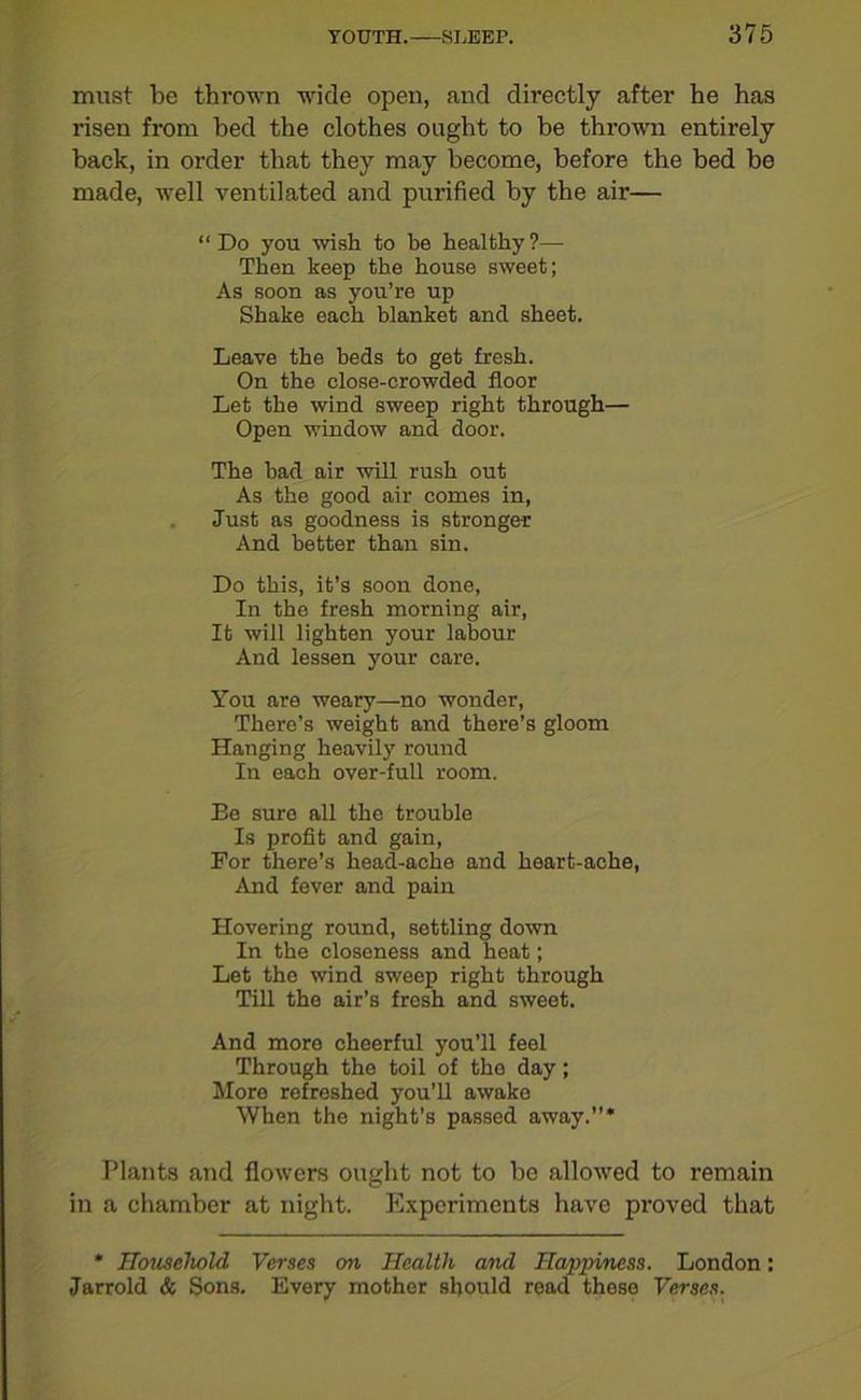 must be thrown wide open, and directly after he has risen from bed the clothes ought to be thrown entirely back, in order that they may become, before the bed be made, well ventilated and purified by the air— “Do you wish to be healthy?— Then keep the house sweet; As soon as you’re up Shake each blanket and sheet. Leave the beds to get fresh. On the close-crowded floor Let the wind sweep right through— Open window and door. The had air will rush out As the good air conies in, Just as goodness is stronger And better than sin. Do this, it’s soon done, In the fresh morning air, It will lighten your labour And lessen your care. You are weary—no wonder, There’s weight and there’s gloom Hanging heavily round In each over-full room. Be sure all the trouble Is profit and gain, For there’s head-ache and heart-ache, And fever and pain Hovering round, settling down In the closeness and heat; Let the wind sweep right through Till the air’s fresh and sweet. And more cheerful you’ll feel Through the toil of tho day; More refreshed you’ll awake When the night’s passed away.”* Plants and flowers ought not to be allowed to remain in a chamber at night. Experiments have proved that * Household Verses on Health and Happiness. London: Jarrold & Sons. Every mother should read these Verses.