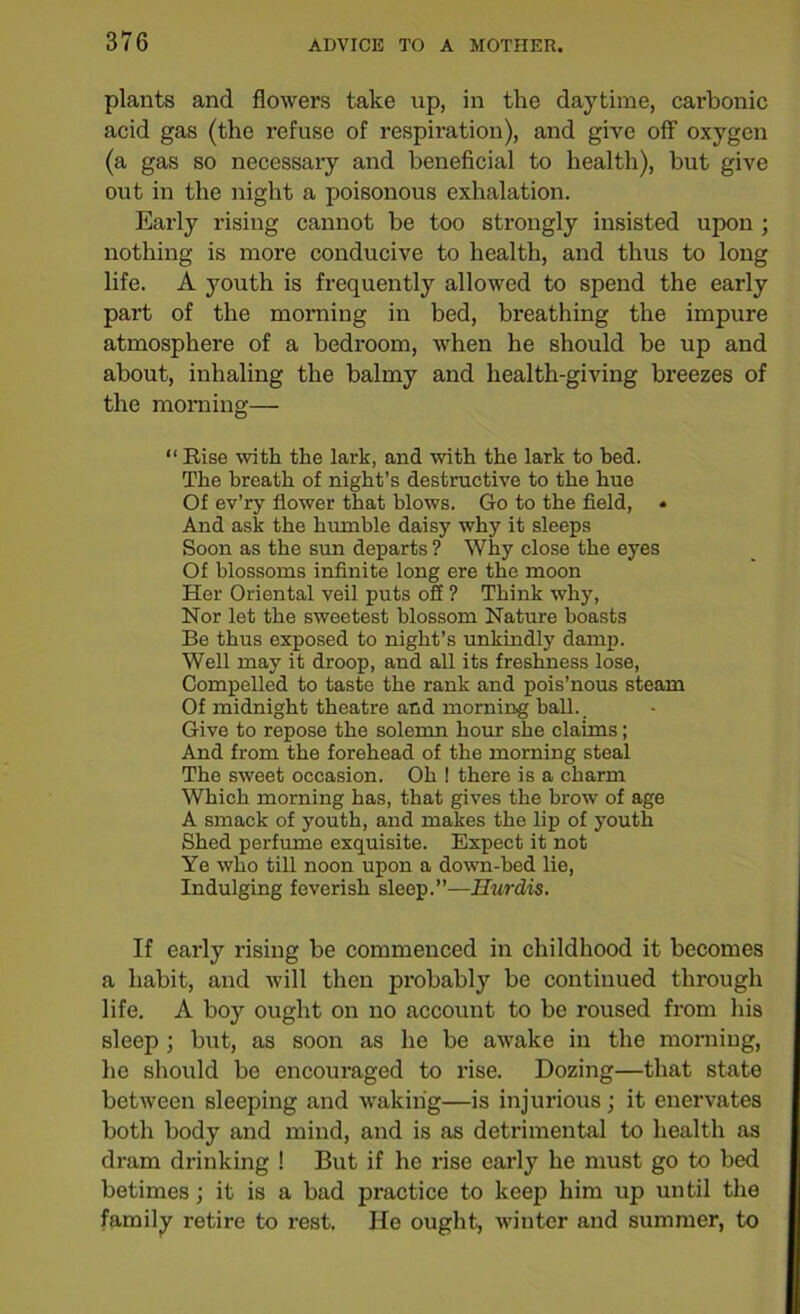 plants and flowers take up, in the daytime, carbonic acid gas (the refuse of respiration), and give off oxygen (a gas so necessary and beneficial to health), but give out in the night a poisonous exhalation. Early rising cannot be too strongly insisted upon ; nothing is more conducive to health, and thus to long life. A youth is frequently allowed to spend the early part of the morning in bed, breathing the impure atmosphere of a bedroom, when he should be up and about, inhaling the balmy and health-giving breezes of the morning— “ Rise with the lark, and with the lark to bed. The breath of night’s destructive to the hue Of ev’ry flower that blows. Go to the field, • And ask the humble daisy why it sleeps Soon as the sun departs ? Why close the eyes Of blossoms infinite long ere the moon Her Oriental veil puts off ? Think why, Nor let the sweetest blossom Nature boasts Be thus exposed to night’s unkindly damp. Well may it droop, and all its freshness lose, Compelled to taste the rank and pois’nous steam Of midnight theatre and morning ball._ Give to repose the solemn hour she claims; And from the forehead of the morning steal The sweet occasion. Oh ! there is a charm Which morning has, that gives the brow of age A smack of youth, and makes the lip of youth Shed perfume exquisite. Expect it not Ye who till noon upon a down-bed lie, Indulging feverish sleep.”—Hurdis. If early rising be commenced in childhood it becomes a habit, and will then probably bo continued through life. A boy ought on no account to be roused from his sleep ; but, as soon as he be awake in the morning, lie should be encouraged to rise. Dozing—that state between sleeping and waking—is injurious; it enervates both body and mind, and is as detrimental to health as dram drinking ! But if he rise early he must go to bed betimes; it is a bad practice to keep him up until the family retire to rest. He ought, winter and summer, to