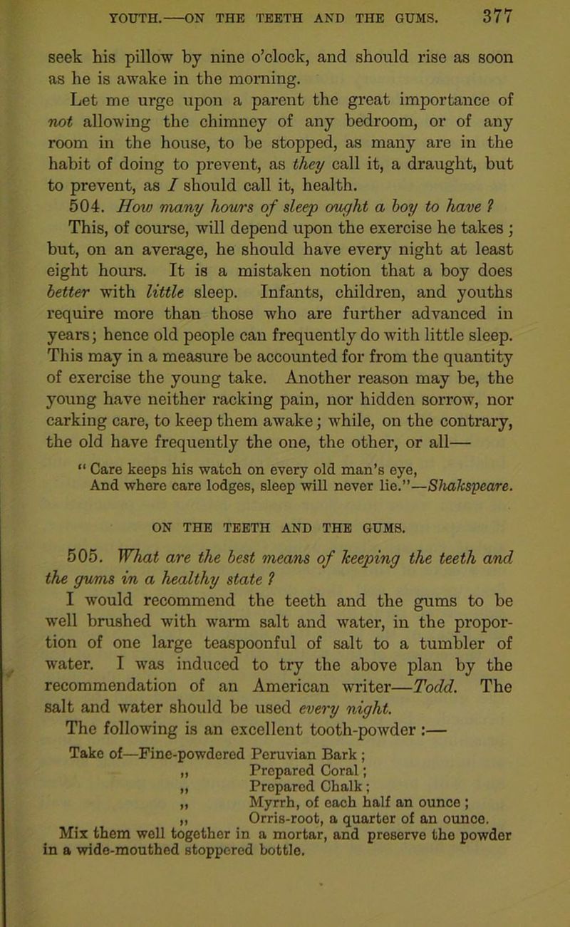 seek his pillow by nine o’clock, and should rise as soon as he is awake in the morning. Let me ur-ge upon a parent the great importance of not allowing the chimney of any bedroom, or of any room in the house, to be stopped, as many are in the habit of doing to prevent, as they call it, a draught, but to prevent, as I should call it, health. 504. How many hours of sleep ought a hoy to have ? This, of course, will depend upon the exercise he takes ; but, on an average, he should have every night at least eight hours. It is a mistaken notion that a boy does better with little sleep. Infants, children, and youths require more than those who are further advanced in years; hence old people can frequently do with little sleep. This may in a measure be accounted for from the quantity of exercise the young take. Another reason may be, the young have neither racking pain, nor hidden sorrow, nor carking care, to keep them awake; while, on the contrary, the old have frequently the one, the other, or all— “ Care keeps his watch on every old man’s eye, And where care lodges, sleep will never lie.”—Shakspeare. ON THE TEETH AND THE GUMS. 505. What are the best means of keeping the teeth and the gums in a healthy state 1 I would recommend the teeth and the gums to be well brushed with warn salt and water, in the propor- tion of one large teaspoonful of salt to a tumbler of water. I was induced to try the above plan by the recommendation of an American writer—Todd. The salt and water should be used every night. The following is an excellent tooth-powder :— Take of—Fine-powdered Peruvian Bark ; „ Prepared Coral; „ Prepared Chalk; „ Myrrh, of each half an ounce ; „ Orris-root, a quarter of an ounce. Mix them well together in a mortar, and preserve the powder in a wide-mouthed stoppered bottle.