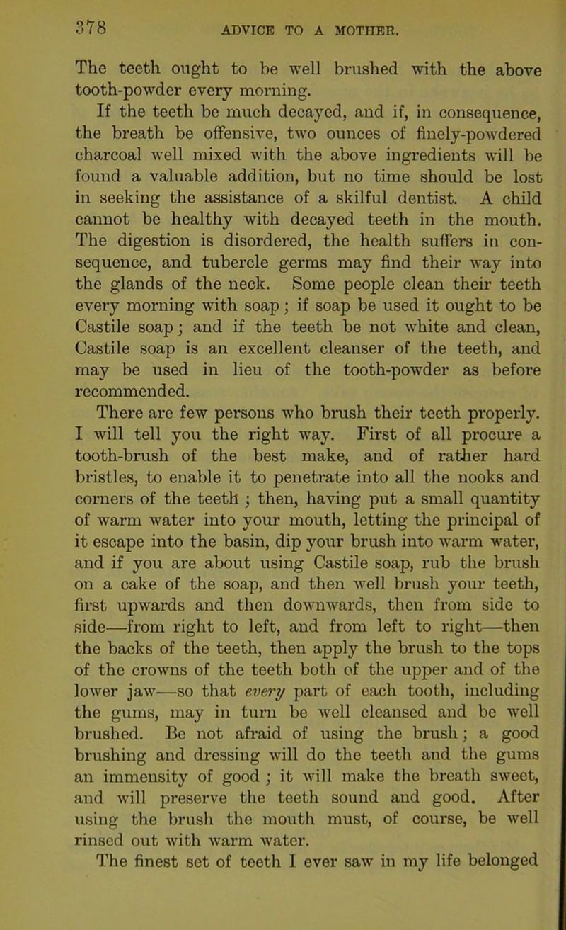 The teeth ought to he well brushed with the above tooth-powder every morning. If the teeth be much decayed, and if, in consequence, the breath be offensive, two ounces of finely-powdered charcoal well mixed with the above ingredients will be found a valuable addition, but no time should be lost in seeking the assistance of a skilful dentist. A child cannot be healthy with decayed teeth in the mouth. The digestion is disordered, the health suffers in con- sequence, and tubercle germs may find their way into the glands of the neck. Some people clean their teeth every morning with soap; if soap be used it ought to be Castile soap; and if the teeth be not white and clean, Castile soap is an excellent cleanser of the teeth, and may be used in lieu of the tooth-powder as before recommended. There are few persons who brush their teeth properly. I will tell you the right way. First of all procure a tooth-brush of the best make, and of rather hard bristles, to enable it to penetrate into all the nooks and corners of the teeth ; then, having put a small quantity of warm water into your mouth, letting the principal of it escape into the basin, dip your brush into warm water, and if you are about using Castile soap, rub the brush on a cake of the soap, and then well brush your teeth, first upwards and then downwards, then from side to side—from right to left, and from left to right—then the backs of the teeth, then apply the brush to the tops of the crowns of the teeth both of the upper and of the lower jaw—so that every part of each tooth, including the gums, may in turn be well cleansed and be well brushed. Be not afraid of using the brush; a good brushing and dressing will do the teeth and the gums an immensity of good ; it will make the breath sweet, and will preserve the teeth sound and good. After using the brush the mouth must, of course, be well rinsed out with warm water. The finest set of teeth I ever saw in my life belonged