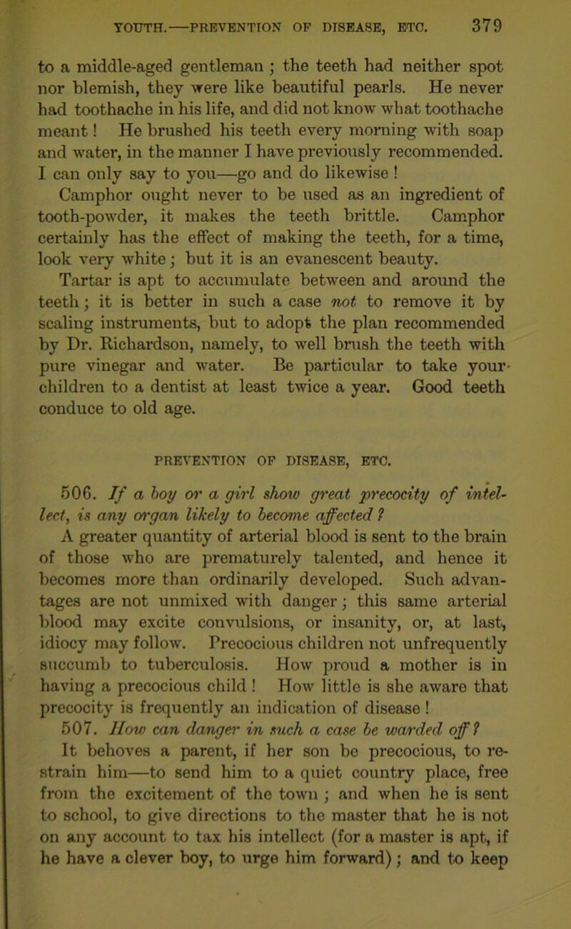 to a middle-aged gentleman ; the teeth had neither spot nor blemish, they were like beautiful pearls. He never had toothache in his life, and did not know what toothache meant! He brushed his teeth every morning with soap and water, in the manner I have previously recommended. I can only say to you—go and do likewise ! Camphor ought never to be used as an ingredient of tooth-powder, it makes the teeth brittle. Camphor certainly has the effect of making the teeth, for a time, look very white; but it is an evanescent beauty. Tartar is apt to accumulate between and around the teeth; it is better in such a case not to remove it by scaling instruments, but to adopt the plan recommended by Dr. Richardson, namely, to well brush the teeth with pure vinegar and water. Be particular to take your- children to a dentist at least twice a year. Good teeth conduce to old age. PREVENTION OF DISEASE, ETC. 506. If a boy or a girl slioiv great 'precocity of intel- lect, is any organ likely to become affected ? A greater quantity of arterial blood is sent to the brain of those who are prematurely talented, and hence it becomes more than ordinarily developed. Such advan- tages are not unmixed with danger; this same arterial blood may excite convulsions, or insanity, or, at last, idiocy may follow. Precocious children not unfrequently succumb to tuberculosis. How proud a mother is in having a precocious child ! How little is she aware that precocity is frequently an indication of disease ! 507. IIow can danger in such a case be warded off ? It behoves a parent, if her son be precocious, to re- strain him—to send him to a quiet country place, free from the excitement of the town ; and when he is sent to school, to give directions to the master that he is not on any account to tax his intellect (for a master is apt, if he have a clever boy, to urge him forward); and to keep
