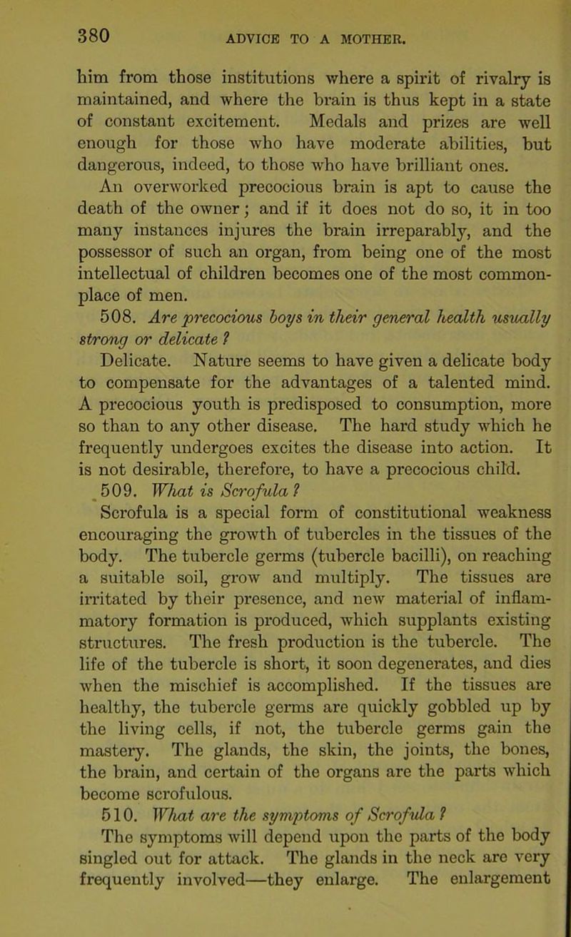 him from those institutions where a spirit of rivalry is maintained, and where the brain is thus kept in a state of constant excitement. Medals and prizes are well enough for those who have modei*ate abilities, but dangerous, indeed, to those who have brilliant ones. An overworked precocious brain is apt to cause the death of the owner; and if it does not do so, it in too many instances injures the brain irreparably, and the possessor of such an organ, from being one of the most intellectual of children becomes one of the most common- place of men. 508. Are precocious boys in their general health usually strong or delicate ? Delicate. Nature seems to have given a delicate body to compensate for the advantages of a talented mind. A precocious youth is predisposed to consumption, more so than to any other disease. The hard study which he frequently undergoes excites the disease into action. It is not desirable, therefore, to have a precocious child. 509. What is Scrofula 1 Scrofula is a special form of constitutional weakness encouraging the growth of tubercles in the tissues of the body. The tubercle germs (tubercle bacilli), on reaching a suitable soil, grow and multiply. The tissues are irritated by their presence, and new material of inflam- matory formation is produced, which supplants existing structures. The fresh production is the tubercle. The life of the tubercle is short, it soon degenerates, and dies when the mischief is accomplished. If the tissues are healthy, the tubercle germs are quickly gobbled up by the living cells, if not, the tubercle germs gain the mastery. The glands, the skin, the joints, the bones, the brain, and certain of the organs are the parts which become scrofulous. 510. What are the symptoms of Scrofula 1 The symptoms will depend upon the parts of the body singled out for attack. The glands in the neck are very frequently involved—they enlarge. The enlargement