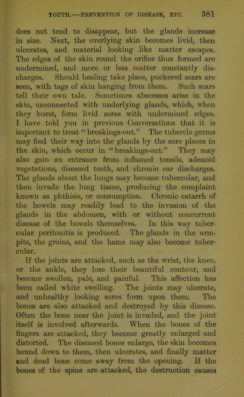 does not tend to disappear, but the glands increase in size. Next, the overlying skin becomes livid, then ulcerates, and material looking like matter escapes. The edges of the skin round the orifice thus formed are undermined, and more or less matter constantly dis- charges. Should healing take place, puckered scars are seen, with tags of skin hanging from them. Such scars tell their own tale. Sometimes abscesses arise in the skin, unconnected with underlying glands, which, when they burst, form livid sores with undermined edges. I have told you in previous Conversations that it is important to treat “breakings-out.” The tubercle germs may find their way into the glands by the sore places in the skin, which occur in “ breakings-out.” They may also gain an entrance from inflamed tonsils, adenoid vegetations, diseased teeth, and chronic ear discharges. The glands about the lungs may become tubercular, and then invade the lung tissue, producing the complaint known as phthisis, or consumption. Chronic catarrh of the bowels may readily lead to the invasion of the glands in the abdomen, with or without concurrent disease of the bowels themselves. In this way tuber- cular peritonitis is produced. The glands in the arm- pits, the groins, and the hams may also become tuber- cular. If the joints are attacked, such as the wrist, the knee, or the ankle, they lose their beautiful contour, and become swollen, pale, and painful. This affection has been called white swelling. The joints may ulcerate, and unhealthy looking sores form upon them. The bones are also attacked and destroyed by this disease. Often the bone near the joint is invaded, and the joint itself is involved afterwards. When the bones of the fingers are attacked, they become greatly enlai-ged and distorted. The diseased bones enlarge, the skin becomes bound down to them, then ulcerates, and finally matter and dead bone come away from the opening. If the bones of the spine are attacked, the destruction causes