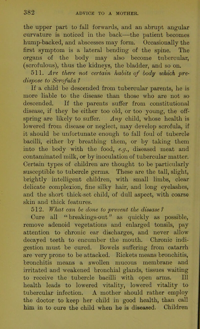 the upper part to fall forwards, and an abrupt angular curvature is noticed in the back—the patient becomes hump-backed, and abscesses may form. Occasionally the first symptom is a lateral bending of the spine. The organs of the body may also become tubercular, (scrofulous), thus the kidneys, the bladder, and so on. 511. Are there not certain habits of body which pre- dispose to Scrofula 1 If a child be descended from tubercular parents, he is more liable to the disease than those who are not so descended. If the parents suffer from constitutional disease, if they be either too old, or too young, the off- spring are likely to suffer. Any child, whose health is lowered from disease or neglect, may develop scrofula, if it should be unfortunate enough to fall foul of tubercle bacilli, either by breathing them, or by taking them into the body with the food, e.y., diseased meat and contaminated milk, or by inoculation of tubercular matter. Certain types of children are thought to be particularly susceptible to tubercle germs. These are the tall, slight, brightly intelligent children, with small limbs, clear delicate complexion, fine silky hair, and long eyelashes, and the short thick-set child, of dull aspect, with coarse skin and thick features. 512. What can be done to prevent the disease1 Cure all “ breakings-out ” as quickly as possible, remove adenoid vegetations and enlarged tonsils, pay attention to chronic ear discharges, and never allow decayed teeth to encumber the mouth. Chronic indi- gestion must be cured. Bowels suffering from catarrh are very prone to be attacked. Rickets means bronchitis, bronchitis means a swollen mucous membrane and irritated and weakened bronchial glands, tissues waiting to receive the tubercle bacilli with open arms. Ill health leads to lowered vitality, lowered vitality to tubercular infection. A mother should rather employ the doctor to keep her child in good health, than call him in to cure the child when he is diseased. Children