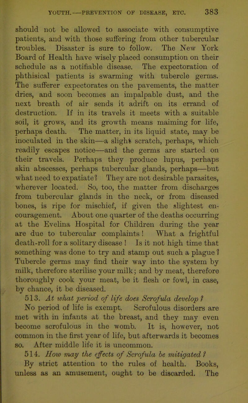 should not be allowed to associate with consumptive patients, and with those suffering from other tubercular troubles. Disaster is sure to follow. The New York Board of Health have wisely placed consumption on their schedule as a notifiable disease. The expectoration of phthisical patients is swarming with tubercle germs. The sufferer expectorates on the pavements, the matter dries, and soon becomes an impalpable dust, and the next breath of air sends it adrift on its errand of destruction. If in its travels it meets with a suitable soil, it grows, and its growth means maiming for life, perhaps death. The matter, in its liquid state, may be inoculated in the skin—a slight scratch, perhaps, which readily escapes notice—and the germs are started on their travels. Perhaps they produce lupus, perhaps skin abscesses, perhaps tubercular glands, perhaps—but what need to expatiate? They are not desirable parasites, wherever located. So, too, the matter from discharges from tubercular glands in the neck, or from diseased bones, is ripe for mischief, if given the slightest en- couragement. About one quarter of the deaths occurring at the Evelina Hospital for Children during the year are due to tubercular complaints! What a frightful death-roll for a solitary disease ! Is it not high time that something was done to try and stamp out such a plague ? Tubercle germs may find their way into the system by milk, therefore sterilise your milk; and by meat, therefore thoroughly cook your meat, be it flesh or fowl, in case, by chance, it be diseased. 513. At what period of life does Scrofula develop 1 No period of life is exempt. Scrofulous disorders are met with in infants at the breast, and they may even become scrofulous in the womb. It is, however, not common in the first year of life, but afterwards it becomes so. After middle life it is uncommon. 514. llow may the effects of Scrofula be mitigated '/ By strict attention to the rules of health. Books, unless as an amusement, ought to be discarded. The