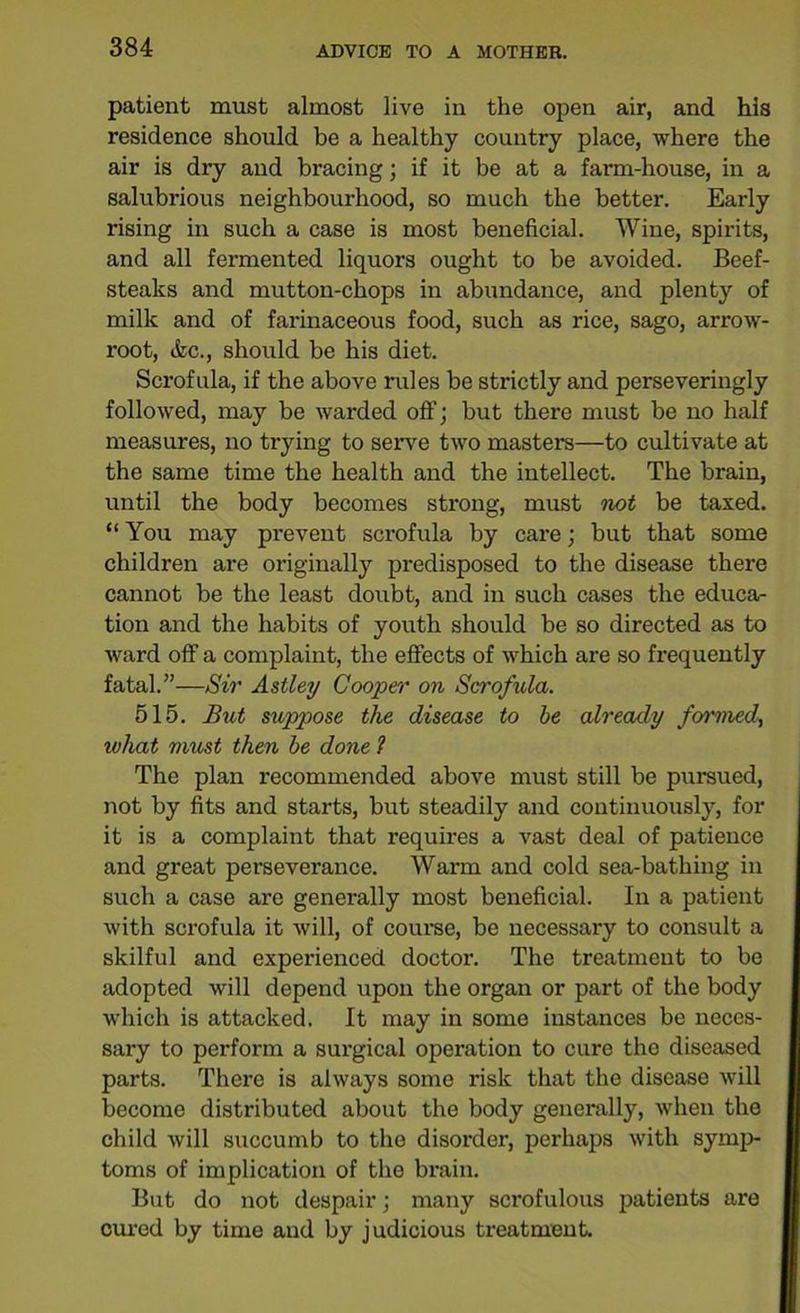 patient must almost live in the open air, and his residence should be a healthy country place, where the air is dry and bracing; if it be at a farm-house, in a salubrious neighbourhood, so much the better. Early rising in such a case is most beneficial. Wine, spirits, and all fermented liquors ought to be avoided. Beef- steaks and mutton-chops in abundance, and plenty of milk and of farinaceous food, such as rice, sago, arrow- root, &c., should be his diet. Scrofula, if the above rules be strictly and perseveringly followed, may be warded off; but there must be no half measures, no trying to serve two masters—to cultivate at the same time the health and the intellect. The brain, until the body becomes strong, must not be taxed. “ You may prevent scrofula by care; hut that some children are originally predisposed to the disease there cannot be the least doubt, and in such cases the educa- tion and the habits of youth should be so directed as to ward off a complaint, the effects of which are so frequently fatal.”—Sir Astley Cooper on Scrofula. 515. But suppose the disease to be already formed, luliat must then be done 1 The plan recommended above must still be pursued, not by fits and starts, but steadily and continuously, for it is a complaint that requires a vast deal of patience and great perseverance. Warm and cold sea-bathing in such a case are generally most beneficial. In a patient with scrofula it will, of course, be necessary to consult a skilful and experienced doctor. The treatment to be adopted will depend upon the organ or part of the body which is attacked. It may in some instances be neces- sary to perform a surgical operation to cure the diseased parts. There is always some risk that the disease will become distributed about the body generally, when the child will succumb to the disorder, perhaps with symp- toms of implication of the brain. But do not despair; many scrofulous patients are cured by time and by judicious treatment.