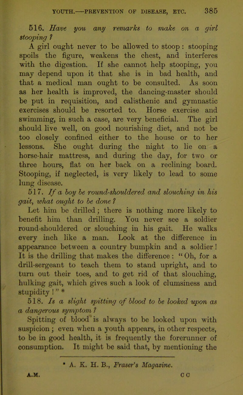 516. Have you any remarks to make on a girl stooping 1 A girl ought never to be allowed to stoop : stooping spoils the figure, weakens the chest, and interferes with the digestion. If she cannot help stooping, you may depend upon it that she is in bad health, and that a medical man ought to be consulted. As soon as her health is improved, the dancing-master should be put in requisition, and calisthenic and gymnastic exercises should be resorted to. Horse exercise and swimming, in such a case, are very beneficial. The girl should live well, on good nourishing diet, and not be too closely confined either to the house or to her lessons. She ought during the night to lie on a horse-hair mattress, and during the day, for two or three hours, flat on her back on a reclining board. Stooping, if neglected, is very likely to lead to some lung disease. 517. If a boy be round-shouldered and slouching in his gait, what o'ught to be done 1 Let him be drilled; there is nothing more likely to benefit him than drilling. You never see a soldier round-shouldered or slouching in his gait. He walks every inch like a man. Look at the difference in appearance between a country bumpkin and a soldier! It is the drilling that makes the difference: “ Oh, for a drill-sergeant to teach them to stand upright, and to turn out their toes, and to get rid of that slouching, hulking gait, which gives such a look of clumsiness and stupidity ! ” * 518. Is a slight spitting of blood to be looked upon as a dangerous symptom ? Spitting of blood is always to be looked upon with suspicion; even when a youth appears, in other respects, to be in good health, it is frequently the forerunner of consumption. It might be said that, by mentioning the A.M. A. K. H. B., Fraser's Magazine. CC