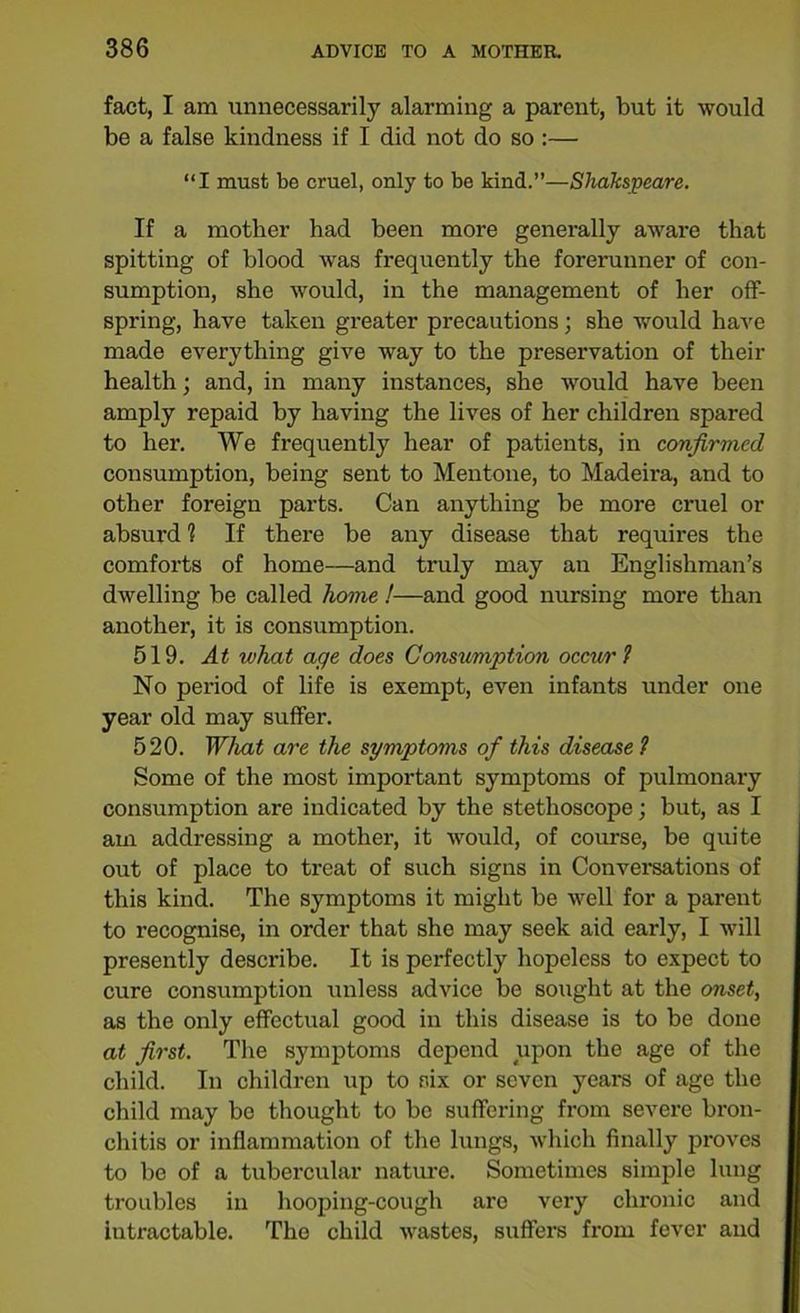 fact, I am unnecessarily alarming a parent, but it would be a false kindness if I did not do so :— “I must be cruel, only to be kind.”—Shakspeare. If a mother had been more generally aware that spitting of blood was frequently the forerunner of con- sumption, she would, in the management of her off- spring, have taken greater precautions; she would have made everything give way to the preservation of their health; and, in many instances, she would have been amply repaid by having the lives of her children spared to her. We frequently hear of patients, in confirmed consumption, being sent to Mentone, to Madeira, and to other foreign parts. Can anything be more cruel or absurd 1 If there be any disease that requires the comforts of home—and truly may an Englishman’s dwelling be called home !—and good nursing more than another, it is consumption. 519. At what age does Consumption occur1} No period of life is exempt, even infants under one year old may suffer. 520. What are the symptoms of this disease ? Some of the most important symptoms of pulmonary consumption are indicated by the stethoscope; but, as I am addressing a mother, it would, of course, be quite out of place to treat of such signs in Conversations of this kind. The symptoms it might be well for a parent to recognise, in order that she may seek aid early, I will presently describe. It is perfectly hopeless to expect to cure consumption unless advice be sought at the onset, as the only effectual good in this disease is to be done at first. The symptoms depend upon the age of the child. In children up to six or seven years of age the child may be thought to be suffering from severe bron- chitis or inflammation of the lungs, which finally proves to be of a tubercular nature. Sometimes simple lung troubles in hooping-cough are very chronic and intractable. The child wastes, suffers from fever and