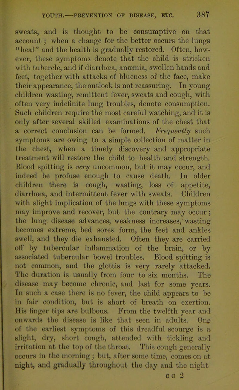 sweats, and is thought to be consumptive on that account; when a change for the better occurs the lungs “heal” and the health is gradually restored. Often, how- ever, these symptoms denote that the child is stricken with tubercle, and if diarrhoea, anaemia, swollen hands and feet, together with attacks of blueness of the face, make their appearance, the outlook is not reassuring. In young children wasting, remittent fever, sweats and cough, with often very indefinite lung troubles, denote consumption. Such children require the most careful watching, and it is only after several skilled examinations of the chest that a correct conclusion can be formed. Frequently such symptoms are owing to a simple collection of matter in the chest, when a timely discovery and appropriate treatment will restore the child to health and strength. Blood spitting is very uncommon, but it may occur, and indeed be profuse enough to cause death. In older children there is cough, wasting, loss of appetite, diarrhoea, and intermittent fever with sweats. Children with slight implication of the lungs with these symptoms may improve and recover, but the contrary may occur; the lung disease advances, weakness increases, wasting becomes extreme, bed sores form, the feet and ankles swell, and they die exhausted. Often they are carried off by tubercular inflammation of the brain, or by associated tubercular bowel troubles. Blood spitting is not common, and the glottis is very rarely attacked. The duration is usually from four to six months. The disease may become chronic, and last for some years. In such a case there is no fever, the child appears to be in fair condition, but is short of breath on exertion. His finger tips are bulbous. From the twelfth year and onwards the disease is like that seen in adults. One of the earliest symptoms of this dreadful scourge is a slight, dry, short cough, attended with tickling and irritation at the top of the throat. This cough generally occurs in the morning ; but, after some time, comes on at night, and gradually throughout the day and the night o c 2