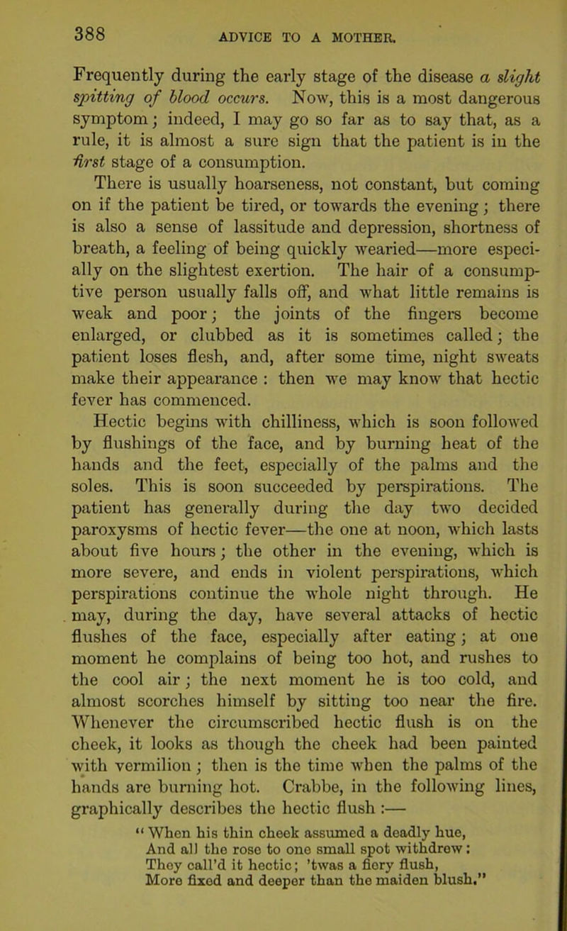 Frequently during the early stage of the disease a slight spitting of blood occurs. Now, this is a most dangerous symptom; indeed, I may go so far as to say that, as a rule, it is almost a sure sign that the patient is in the first stage of a consumption. There is usually hoarseness, not constant, but coming on if the patient be tired, or towards the evening; there is also a sense of lassitude and depression, shortness of breath, a feeling of being quickly wearied—more especi- ally on the slightest exertion. The hair of a consump- tive person usually falls off, and what little remains is weak and poor; the joints of the Angel'S become enlarged, or clubbed as it is sometimes called; the patient loses flesh, and, after some time, night sweats make their appearance : then we may know that hectic fever has commenced. Hectic begins with chilliness, which is soon followed by flushings of the face, and by burning heat of the hands and the feet, especially of the palms and the soles. This is soon succeeded by perspirations. The patient has generally during the day two decided paroxysms of hectic fever—the one at noon, which lasts about five hours; the other in the evening, which is more severe, and ends in violent perspirations, which perspirations continue the whole night through. He may, during the day, have several attacks of hectic flushes of the face, especially after eating; at one moment he complains of being too hot, and rushes to the cool air; the next moment he is too cold, and almost scorches himself by sitting too near the fire. Whenever the circumscribed hectic flush is on the cheek, it looks as though the cheek had been painted with vermilion; then is the time when the palms of the hands are burning hot. Crabbe, in the following lines, graphically describes the hectic flush :— “ When his thin cheek assumed a deadly hue, And all the rose to one small spot withdrew: They call’d it hectic; ’twas a fiery flush, More fixed and deeper than the maiden blush.”