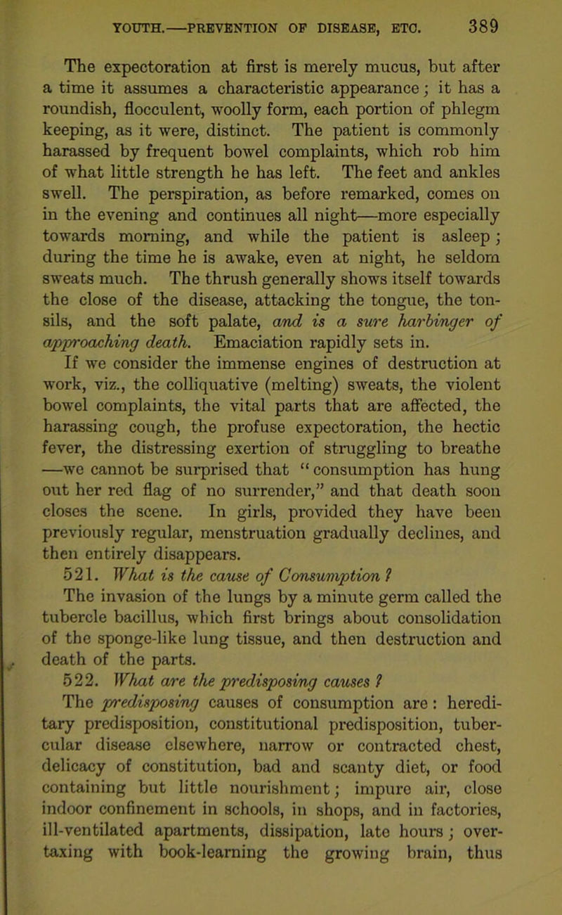 The expectoration at first is merely mucus, but after a time it assumes a characteristic appearance; it has a roundish, flocculent, woolly form, each portion of phlegm keeping, as it were, distinct. The patient is commonly harassed by frequent bowel complaints, which rob him of what little strength he has left. The feet and ankles swell. The perspiration, as before remarked, comes on in the evening and continues all night—more especially towards morning, and while the patient is asleep; during the time he is awake, even at night, he seldom sweats much. The thrush generally shows itself towards the close of the disease, attacking the tongue, the ton- sils, and the soft palate, and is a sure harbinger of approaching death. Emaciation rapidly sets in. If we consider the immense engines of destruction at work, viz., the colliquative (melting) sweats, the violent bowel complaints, the vital parts that are affected, the harassing cough, the profuse expectoration, the hectic fever, the distressing exertion of straggling to breathe —we cannot be surprised that “ consumption has hung out her red flag of no surrender,” and that death soon closes the scene. In girls, provided they have been previously regular, menstruation gradually declines, and then entirely disappears. 521. What is the cause of Consumption ? The invasion of the lungs by a minute germ called the tubercle bacillus, which first brings about consolidation of the sponge-like lung tissue, and then destruction and death of the parts. 522. What are the predisposing causes 1 The predisposing causes of consumption are: heredi- tary predisposition, constitutional predisposition, tuber- cular disease elsewhere, narrow or contracted chest, delicacy of constitution, bad and scanty diet, or food containing but little nourishment; impure air, close indoor confinement in schools, in shops, and in factories, ill-ventilated apartments, dissipation, late hours; over- taxing with book-learning the growing brain, thus