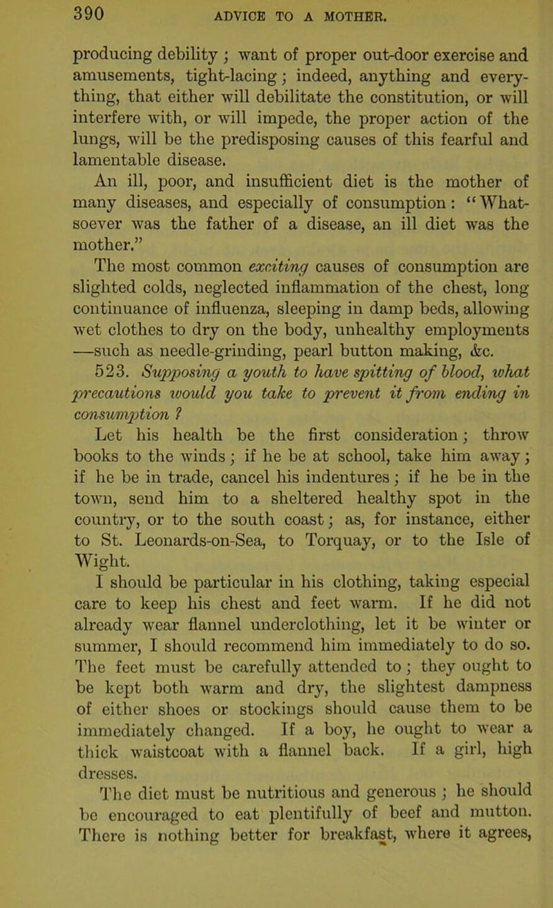 producing debility ; want of proper out-door exercise and amusements, tight-lacing; indeed, anything and every- thing, that either will debilitate the constitution, or will interfere with, or will impede, the proper action of the lungs, will be the predisposing causes of this fearful and lamentable disease. An ill, poor, and insufficient diet is the mother of many diseases, and especially of consumption: “What- soever was the father of a disease, an ill diet was the mother.” The most common exciting causes of consumption are slighted colds, neglected inflammation of the chest, long continuance of influenza, sleeping in damp beds, allowing wet clothes to dry on the body, unhealthy employments —such as needle-grinding, pearl button making, Ac. 523. Supposing a youth to have spitting of blood, what precautions would you take to prevent it from ending in consumption 1 Let his health be the first consideration; throw books to the winds; if he be at school, take him away; if he be in trade, cancel his indentures; if he be in the town, send him to a sheltered healthy spot in the country, or to the south coast; as, for instance, either to St. Leonards-on-Sea, to Torquay, or to the Isle of Wight. I should be particular in his clothing, taking especial care to keep his chest and feet warm. If he did not already wear flannel underclothing, let it be winter or summer, I should recommend him immediately to do so. The feet must be carefully attended to; they ought to be kept both warm and dry, the slightest dampness of either shoes or stockings should cause them to be immediately changed. If a boy, he ought to wear a thick waistcoat with a flannel back. If a girl, high dresses. The diet must be nutritious and generous ; he should be encouraged to eat plentifully of beef and mutton. There is nothing better for breakfast, where it agrees,