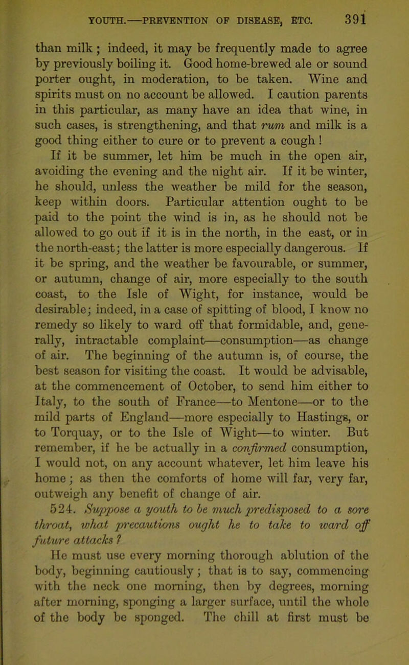 than milk ; indeed, it may be frequently made to agree by previously boiling it. Good home-brewed ale or sound porter ought, in moderation, to be taken. Wine and spirits must on no account be allowed. I caution parents in this particular, as many have an idea that wine, in such cases, is strengthening, and that rum and milk is a good thing either to cure or to prevent a cough! If it be summer, let him be much in the open air, avoiding the evening and the night air. If it be winter, he should, unless the weather be mild for the season, keep within doors. Particular attention ought to be paid to the point the wind is in, as he should not be allowed to go out if it is in the north, in the east, or in the north-east; the latter is more especially dangerous. If it be spring, and the weather be favourable, or summer, or autumn, change of air, more especially to the south coast, to the Isle of Wight, for instance, would be desirable; indeed, in a case of spitting of blood, I know no remedy so likely to ward off that formidable, and, gene- rally, intractable complaint—consumption—as change of air. The beginning of the autumn is, of course, the best season for visiting the coast. It would be advisable, at the commencement of October, to send him either to Italy, to the south of France—to Mentone—or to the mild parts of England—more especially to Hastings, or to Torquay, or to the Isle of Wight—to winter. But remember-, if he be actually in a confirmed consumption, I would not, on any account whatever, let him leave his home; as then the comforts of home will far, very far, outweigh any benefit of change of air. 524. Suppose a youth to be much predisposed to a sore throat, what jyrecautions ought he to take to ward off future attacks ? He must use every morning thorough ablution of the body, beginning cautiously; that is to say, commencing with the neck one morning, then by degrees, morning after morning, sponging a larger surface, until the whole of the body be sponged. The chill at first must be