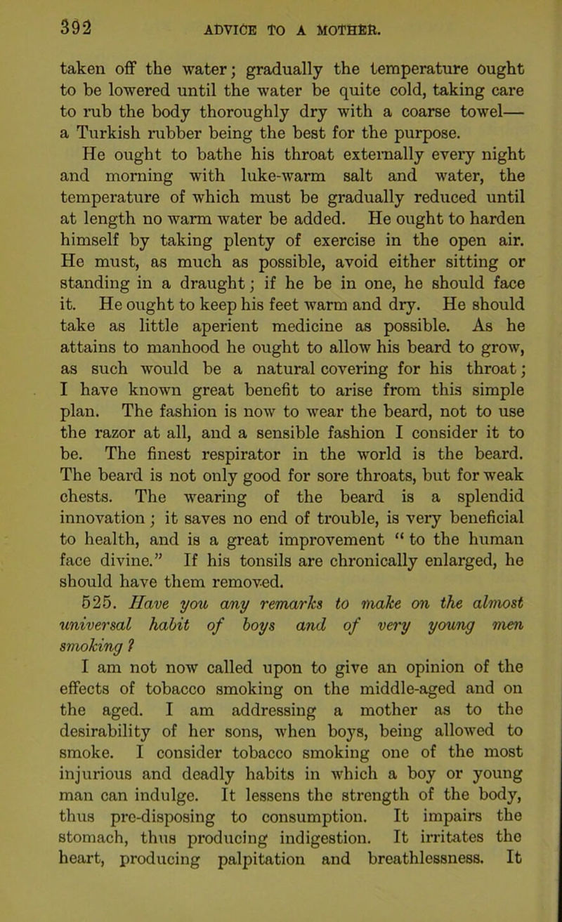 taken off the water; gradually the temperature ought to be lowered until the water be quite cold, taking care to rub the body thoroughly dry with a coarse towel— a Turkish rubber being the best for the purpose. He ought to bathe his throat externally every night and morning with luke-warm salt and water, the temperature of which must be gradually reduced until at length no warm water be added. He ought to harden himself by taking plenty of exercise in the open air. He must, as much as possible, avoid either sitting or standing in a draught; if he be in one, he should face it. He ought to keep his feet warm and dry. He should take as little aperient medicine as possible. As he attains to manhood he ought to allow his beard to grow, as such would be a natural covering for his throat; I have known great benefit to arise from this simple plan. The fashion is now to wear the beard, not to use the razor at all, and a sensible fashion I consider it to be. The finest respirator in the world is the beard. The beard is not only good for sore throats, but for weak chests. The wearing of the beard is a splendid innovation; it saves no end of trouble, is very beneficial to health, and is a great improvement “ to the human face divine.” If his tonsils are chronically enlarged, he should have them removed. 525. Have you any remarks to make on the almost universal habit of boys and of very young men smoking 1 I am not now called upon to give an opinion of the effects of tobacco smoking on the middle-aged and on the aged. I am addressing a mother as to the desirability of her sons, when boys, being allowed to smoke. I consider tobacco smoking one of the most injurious and deadly habits in which a boy or young man can indulge. It lessens the strength of the body, thus pre-disposing to consumption. It impairs the stomach, thus producing indigestion. It irritates tho heart, producing palpitation and breathlessness. It
