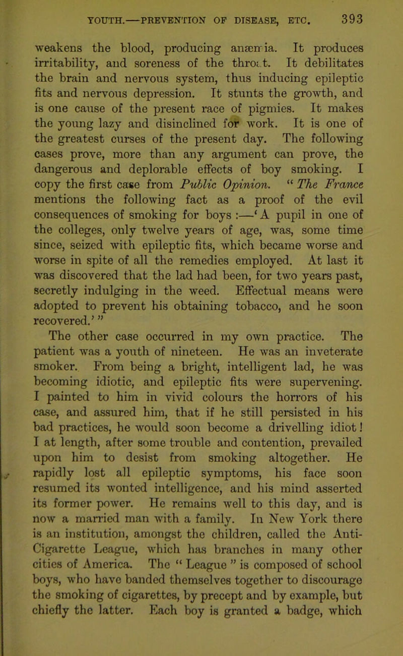 weakens the blood, producing anaeiria. It produces irritability, and soreness of the throit. It debilitates the brain and nervous system, thus inducing epileptic fits and nervous depression. It stunts the growth, and is one cause of the present race of pigmies. It makes the young lazy and disinclined for work. It is one of the greatest curses of the present day. The following cases prove, more than any argument can prove, the dangerous and deplorable effects of boy smoking. I copy the first case from Public Opinion. “ The France mentions the following fact as a proof of the evil consequences of smoking for boys :—‘ A pupil in one of the colleges, only twelve years of age, was, some time since, seized with epileptic fits, which became worse and worse in spite of all the remedies employed. At last it was discovered that the lad had been, for two years past, secretly indulging in the weed. Effectual means were adopted to prevent his obtaining tobacco, and he soon recovered.’ ” The other case occui-red in my own practice. The patient was a youth of nineteen. He was an inveterate smoker. From being a bright, intelligent lad, he was becoming idiotic, and epileptic fits were supervening. I painted to him in vivid colours the horrors of his case, and assured him, that if he still persisted in his had practices, he would soon become a drivelling idiot! I at length, after some trouble and contention, prevailed upon him to desist from smoking altogether. He rapidly lost all epileptic symptoms, his face soon resumed its wonted intelligence, and his mind asserted its former power. He remains well to this day, and is now a married man with a family. In New York there is an institution, amongst the children, called the Anti- Cigarette League, which has branches in many other cities of America. The “ League ” is composed of school boys, who have banded themselves together to discourage the smoking of cigarettes, by precept and by example, but chiefly the latter. Each boy is granted a badge, which