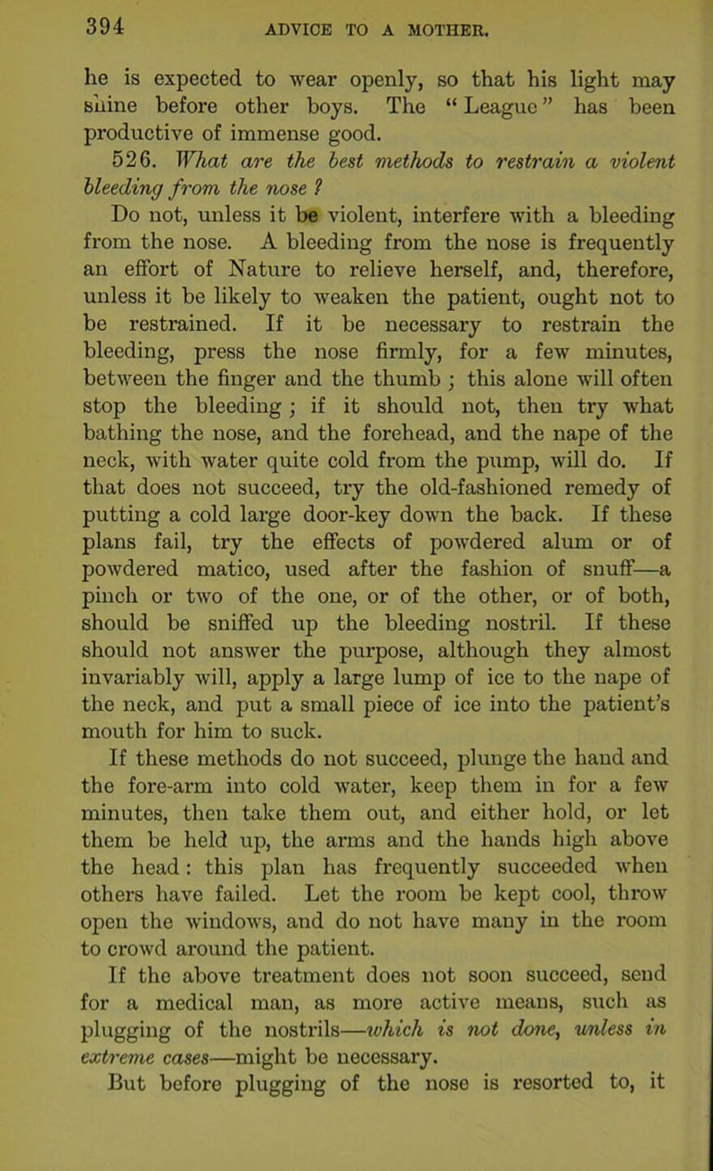 lie is expected to wear openly, so that his light may shine before other boys. The “ League ” has been productive of immense good. 526. What are the best methods to restrain a violent bleeding from the nose 1 Do not, unless it be violent, interfere with a bleeding from the nose. A bleeding from the nose is frequently an effort of Nature to relieve herself, and, therefore, unless it be likely to weaken the patient, ought not to be restrained. If it be necessary to restrain the bleeding, press the nose firmly, for a few minutes, between the finger and the thumb ; this alone will often stop the bleeding; if it should not, then try what bathing the nose, and the forehead, and the nape of the neck, with water quite cold from the pump, will do. If that does not succeed, try the old-fashioned remedy of putting a cold large door-key down the back. If these plans fail, try the effects of powdered alum or of powdered matico, used after the fashion of snuff—a pinch or two of the one, or of the other, or of both, should be sniffed up the bleeding nostril. If these should not answer the purpose, although they almost invariably will, apply a large lump of ice to the nape of the neck, and put a small piece of ice into the patient’s mouth for him to suck. If these methods do not succeed, plunge the hand and the fore-arm into cold water, keep them in for a few minutes, then take them out, and either hold, or let them be held up, the arms and the hands high above the head: this plan has frequently succeeded when others have failed. Let the room be kept cool, throw open the windows, and do not have many in the room to crowd around the patient. If the above treatment does not soon succeed, send for a medical man, as more active means, such as plugging of the nostrils—ivhich is not done, unless in extreme cases—might be necessary. But before plugging of the nose is resorted to, it