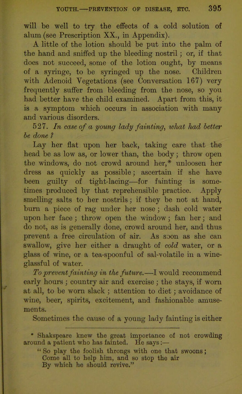 ■will be well to try the effects of a cold solution of alum (see Prescription XX., in Appendix). A little of the lotion should be put into the palm of the hand and sniffed up the bleeding nostril; or, if that does not succeed, some of the lotion ought, by means of a syringe, to be syringed up the nose. Children with Adenoid Vegetations (see Conversation 167) very frequently suffer from bleeding from the nose, so you had better have the child examined. Apart from this, it is a symptom which occurs in association with many and various disorders. 527. In case of a young lady fainting, ivhat had better be done ? Lay her flat upon her back, taking care that the head be as low as, or lower than, the body; throw open the windows, do not crowd around her,* unloosen her dress as quickly as possible; ascertain if she have been guilty of tight-lacing—for fainting is some- times produced by that reprehensible practice. Apply smelling salts to her nostrils; if they be not at hand, bum a piece of rag under her nose; dash cold water upon her face ; throw open the window; fan her; and do not, as is generally done, crowd around her, and thus prevent a free circulation of air. As soon as she can swallow, give her either a draught of cold water, or a glass of wine, or a tea-spoonful of sal-volatile in a wine- glassful of water. To prevent fainting in the future.—I would recommend early hours ; country air and exercise ; the stays, if worn at all, to be worn slack ; attention to diet; avoidance of wine, beer, spirits, excitement, and fashionable amuse- ments. Sometimes the cause of a young lady fainting is either * Shakspeare know the great importance of not crowding around a patient who has fainted. He says:— “ So play the foolish throngs with one that swoons; Come all to help him, and so stop the air By which he should revive.”