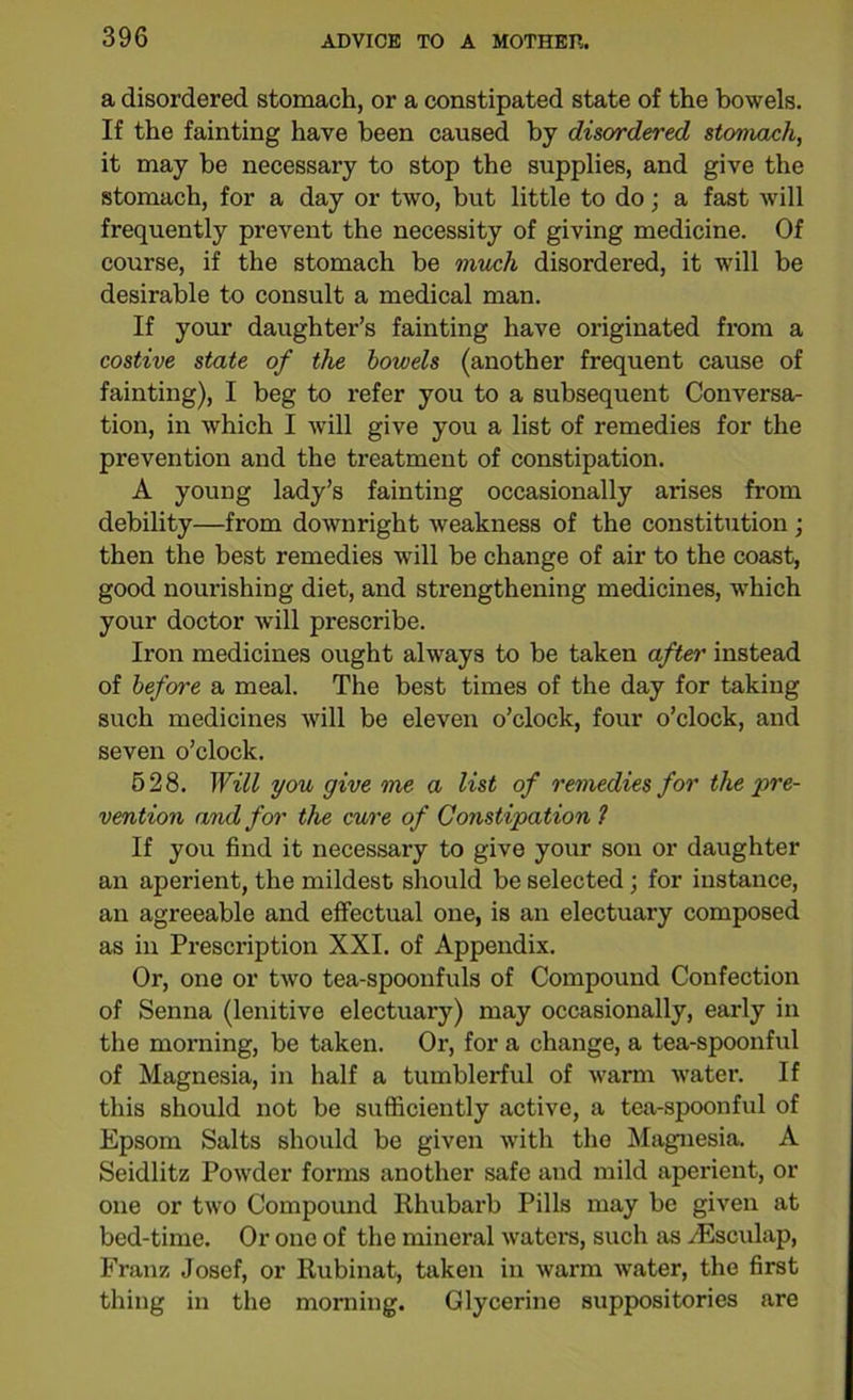 a disordered stomach, or a constipated state of the bowels. If the fainting have been caused by disordered stomach, it may be necessary to stop the supplies, and give the stomach, for a day or two, but little to do; a fast will frequently prevent the necessity of giving medicine. Of course, if the stomach be much disordered, it will be desirable to consult a medical man. If your daughter’s fainting have originated from a costive state of the bowels (another frequent cause of fainting), I beg to refer you to a subsequent Conversa- tion, in which I will give you a list of remedies for the prevention and the treatment of constipation. A young lady’s fainting occasionally arises from debility—from downright weakness of the constitution ; then the best remedies will be change of air to the coast, good nourishing diet, and strengthening medicines, which your doctor will prescribe. Iron medicines ought always to be taken after instead of before a meal. The best times of the day for taking such medicines will be eleven o’clock, four o’clock, and seven o’clock. 528. Will you give me a list of remedies for the ‘pre- vention and for the cure of Constipation ? If you find it necessary to give your sou or daughter an aperient, the mildest should be selected ; for instance, an agreeable and effectual one, is an electuary composed as in Prescription XXI. of Appendix. Or, one or two tea-spoonfuls of Compound Confection of Senna (lenitive electuary) may occasionally, early in the morning, be taken. Or, for a change, a tea-spoonful of Magnesia, in half a tumblerful of warm water. If this should not be sufficiently active, a tea-spoonful of Epsom Salts should be given with the Magnesia. A Seidlitz Powder forms another safe and mild aperient, or one or two Compound Rhubarb Pills may be given at bed-time. Or one of the mineral waters, such as /Eseulap, Franz Josef, or Rubinat, taken in warm water, the first thing in the morning. Glycerine suppositories are