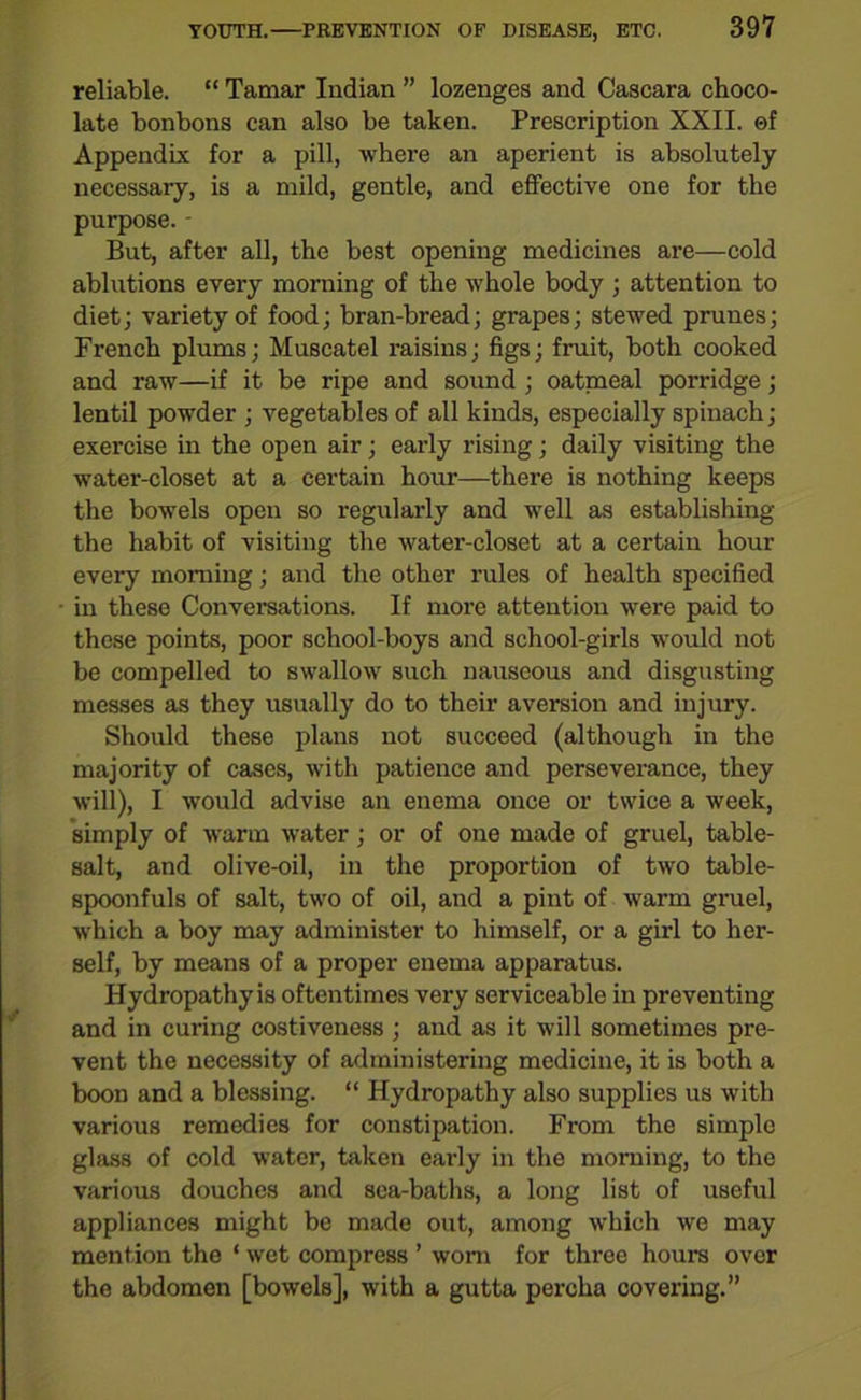 reliable. “ Tamar Indian ” lozenges and Cascara choco- late bonbons can also be taken. Prescription XXII. ©f Appendix for a pill, where an aperient is absolutely necessary, is a mild, gentle, and effective one for the purpose. - But, after all, the best opening medicines are—cold ablutions every morning of the whole body ; attention to diet; variety of food; bran-bread; grapes; stewed prunes; French plums; Muscatel raisins; figs; fruit, both cooked and raw—if it be ripe and sound ; oatmeal porridge; lentil powder ; vegetables of all kinds, especially spinach; exercise in the open air; early rising; daily visiting the water-closet at a certain hour—there is nothing keeps the bowels open so regularly and well as establishing the habit of visiting the water-closet at a certain hour every morning; and the other rules of health specified in these Conversations. If more attention were paid to these points, poor school-boys and school-girls would not be compelled to swallow such nauseous and disgusting messes as they usually do to their aversion and injury. Should these plans not succeed (although in the majority of cases, with patience and perseverance, they will), I would advise an enema once or twice a week, simply of warm water; or of one made of gruel, table- salt, and olive-oil, in the proportion of two table- spoonfuls of salt, two of oil, and a pint of warm gruel, which a boy may administer to himself, or a girl to her- self, by means of a proper enema apparatus. Hydropathy is oftentimes very serviceable in preventing and in curing costiveness ; and as it will sometimes pre- vent the necessity of administering medicine, it is both a boon and a blessing. “ Hydropathy also supplies us with various remedies for constipation. From the simple glass of cold water, taken early in the morning, to the various douches and sea-baths, a long list of useful appliances might be made out, among which we may mention the ‘ wet compress ’ worn for three hours over the abdomen [bowels], with a gutta percha covering.”