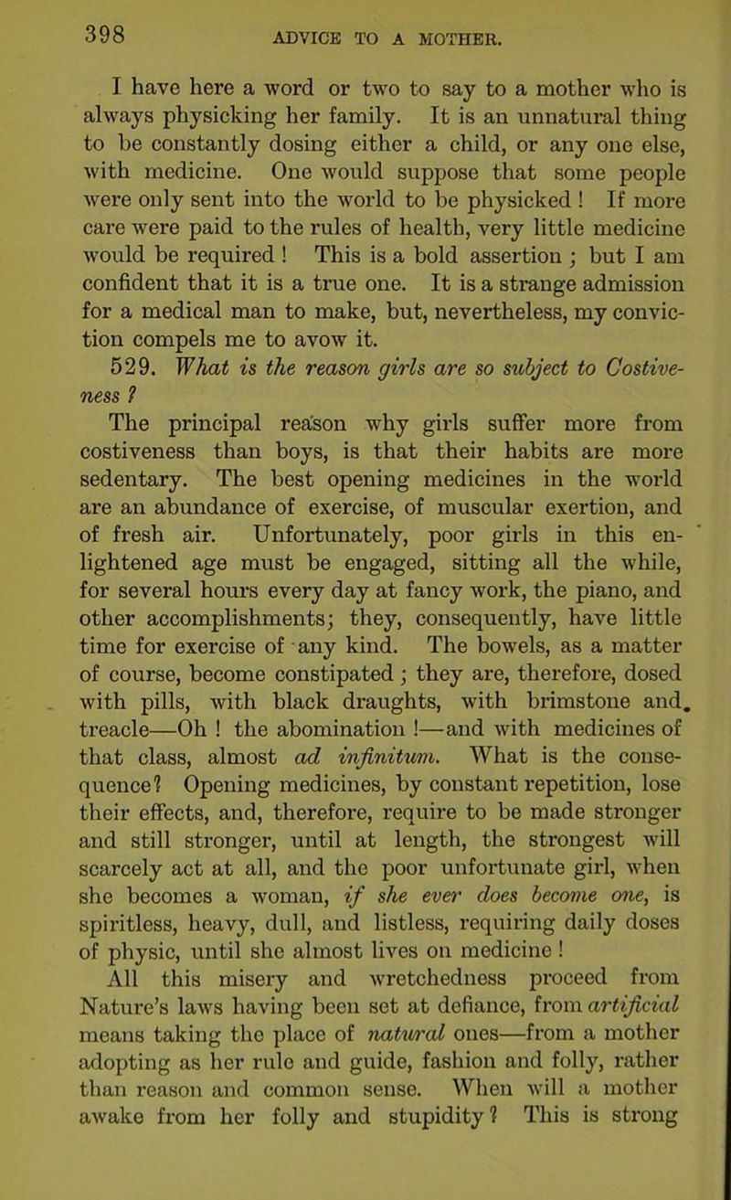 I have here a word or two to say to a mother who is always physicking her family. It is an unnatural thing to he constantly dosing either a child, or any one else, with medicine. One would suppose that some people were only sent into the world to be physicked ! If more care were paid to the rules of health, very little medicine would be required ! This is a bold assertion ; but I am confident that it is a true one. It is a strange admission for a medical man to make, but, nevertheless, my convic- tion compels me to avow it. 529. What is the reason girls are so subject to Costive- ness 1 The principal reason why girls suffer more from costiveness than boys, is that their habits are more sedentary. The best opening medicines in the world are an abundance of exercise, of muscular exertion, and of fresh air. Unfortunately, poor girls in this en- lightened age must be engaged, sitting all the while, for several hours every day at fancy work, the piano, and other accomplishments; they, consequently, have little time for exercise of any kind. The bowels, as a matter of course, become constipated; they are, therefore, dosed with pills, with black draughts, with brimstone and. treacle—Oh ! the abomination !—and with medicines of that class, almost ad infinitum. What is the conse- quence? Opening medicines, by constant repetition, lose their effects, and, therefore, require to be made stronger and still stronger, until at length, the strongest will scarcely act at all, and the poor unfortunate girl, when she becomes a woman, if she ever does become one, is spiritless, heavy, dull, and listless, requiring daily doses of physic, until she almost lives on medicine ! All this misery and wretchedness proceed from Nature’s laws having been set at defiance, from artificial means taking the place of natwral ones—from a mother adopting as her rule and guide, fashion and folly, rather than reason and common sense. When will a mother awake from her folly and stupidity 1 This is strong